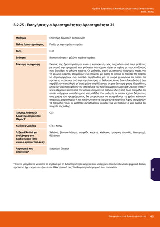 Ο μά δ α Ε ργα σ ί α ς : Ε πι σ τ ήμη Δ ημοτ ι κ ής Εκ πα ίδε υ σ η ς
ΕΠ Ι 3_ Κ 07Δ

Β.2.25 - Εισηγήσεις για Δραστηριότητες: Δραστηριότητα 25
Μάθημα

Επιστήμη Δημοτική Εκπαίδευση

Τίτλος Δραστηριότητας

Παίζω με την καρέτα - καρέτα

Τάξη

Ε-ΣΤ

Ενότητα

Βιοποικιλότητα – χελώνα καρέτα-καρέτα

Σύντομη περιγραφή

Σκοπός της δραστηριότητας είναι η κατασκευή ενός παιχνιδιού από τους μαθητές
με σκοπό την εφαρμογή των γνώσεων που έχουν πάρει σε σχέση με τους κινδύνους
που διατρέχει η χελώνα καρέτα. Οι μαθητές, αφού μελετήσουν διάφορες πηγές για
τη χελώνα καρέτα, ετοιμάζουν ένα παιχνίδι με βάση το οποίο οι παίκτες θα πρέπει
να δημιουργήσουν ένα ευνοϊκό περιβάλλον για τα μικρά χελωνάκια τα οποία θα
πρέπει να περάσουν από την παραλία προς τη θάλασσα, όπου θα ενηλικιωθούν, ή ένα
περιβάλλον κατάλληλο γι’ αυτά μέσα στη θάλασσα, σε μια δεύτερη φάση. Οι μαθητές
μπορούν να επισκεφθούν την ιστοσελίδα του προγράμματος Stagecast Creator, (http://
www.stagecast.com) από την οποία μπορούν να πάρουν ιδέες από άλλα παιχνίδια τα
οποία υπάρχουν τοποθετημένα στη σελίδα. Για μαθητές οι οποίοι έχουν δεξιότητες
στη χρήση του προγράμματος, θα μπορούσαμε να εισηγηθούμε τη χρήση κάποιων
σκηνικών, χαρακτήρων ή και κανόνων από τα έτοιμα αυτά παιχνίδια. Αφού ετοιμάσουν
τα παιχνίδια τους, οι μαθητές ανταλλάζουν ομάδες για να παίξουν η μια ομάδα το
παιχνίδι της άλλης.

Πλήρης Ανάπτυξη
Δραστηριότητας στο
Μέρος Γ

ΟΧΙ

Κωδικός Ομάδας

ΕΠΙ3_Κ07Δ

Λέξεις-Κλειδιά για
αναζήτηση στο
Διαδικτυακό Τόπο
www.e-epimorfosi.ac.cy

Χελώνα, βιοποικιλότητα, παιγνίδι, καρέτα, κίνδυνοι, τροφική αλυσίδα, διαταραχή,
θάλασσα

Λογισμικό που
απαιτείται*

Stagecast Creator

* Για να μπορέσετε να δείτε τα σχετικά με τη δραστηριότητα αρχεία που υπάρχουν στο συνοδευτικό ψηφιακό δίσκο,
πρέπει να έχετε εγκαταστήσει στον Ηλεκτρονικό σας Υπολογιστή το λογισμικό που απαιτείται.

Ε ι σ ηγήσει ς γι α Δ ρ α σ τ ηριότ η τ ες

Β

43 

 