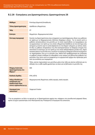 Ε πι μ ορ φ ωτικό Υποσ τηρικτικό Υλικό για την ε νσωμάτ ω σ η τ ω ν Τ Π Ε σ τ η μ α θ η σ ι α κ ή δ ι α δ ι κα σ ί α
ΠΑΙ Δ Α ΓΩ ΓΙΚΟ ΙΝ ΣΤΙΤΟΥ ΤΟ ΚΥΠΡΟΥ, 2008

Β.2.28 - Εισηγήσεις για Δραστηριότητες: Δραστηριότητα 28
Μάθημα

Επιστήμη Δημοτική Εκπαίδευση

Τίτλος Δραστηριότητας

Διαδίδεται η θερμότητα;

Τάξη

ΣΤ

Ενότητα

Θερμότητα –θερμομονωτικά υλικά

Σύντομη περιγραφή

Σκοπός της δραστηριότητας είναι η έκφραση των προϋπάρχουσων ιδεών των μαθητών
σε σχέση με τις θερμομονωτικές ιδιότητες διαφόρων υλικών. Για το σκοπό αυτό οι
μαθητές κατασκευάζουν ένα μοντέλο με το οποίο προσπαθούν να περιγράψουν και
να ερμηνεύσουν τον τρόπο με τον οποίο η θερμότητα διαδίδεται σε ένα σύστημα ενός
ποτηριού με ζεστό νερό το οποίο βρίσκεται σε ένα δοχείο τυλιγμένο με κάποιο υλικό.
Οι ίδιοι οι μαθητές αποφασίζουν πως θα αναπαραστήσουν τα διάφορα στοιχεία που
αποτελούν το σύστημα, και τον τρόπο με τον οποίο αλληλεπιδρούν μεταξύ τους. Αφού
κατασκευάσουν τα μοντέλα τους, εκτελούν το πείραμα με διάφορα υλικά και συγκρίνουν
τις παρατηρήσεις τους με το μοντέλο τους. Μέσα από προβληματισμό και συζήτηση
οι μαθητές μπορεί σταδιακά να οδηγηθούν στην ανάγκη για βελτιωτική ρύθμιση του
μοντέλου τους ώστε αυτό να συμφωνεί με το ερμηνευτικό σχήμα που προέκυψε μετά
από την εκτέλεση των πειραμάτων.
Τέλος, γίνεται παρουσίαση των μοντέλων μέσα στην τάξη και γίνεται συζήτηση για τις
αλλαγές που η κάθε ομάδα χρειάστηκε να κάνει για να βελτιώσει το μοντέλο της.

Πλήρης Ανάπτυξη
Δραστηριότητας στο
Μέρος Γ
Κωδικός Ομάδας

Θερμομονωτικά, θερμότητα, καλός αγωγός, κακός αγωγός

Λογισμικό που
απαιτείται*

46 

ΕΠΙ3_Κ07Δ

Λέξεις-Κλειδιά για
αναζήτηση στο
Διαδικτυακό Τόπο
www.e-epimorfosi.ac.cy

Β

ΟΧΙ

Stagecast Creator

* Για να μπορέσετε να δείτε τα σχετικά με τη δραστηριότητα αρχεία που υπάρχουν στο συνοδευτικό ψηφιακό δίσκο,
πρέπει να έχετε εγκαταστήσει στον Ηλεκτρονικό σας Υπολογιστή το λογισμικό που απαιτείται.

Ε ργ α λ εί ο : Sta ge cast C reator

 