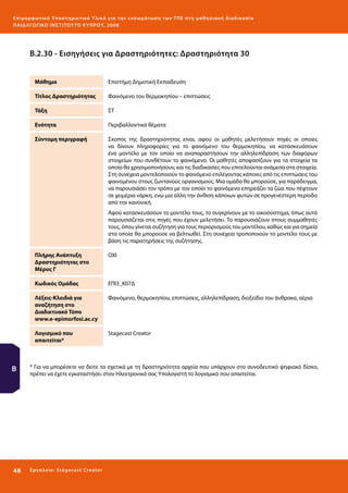 Ε πι μ ορ φ ωτικό Υποσ τηρικτικό Υλικό για την ε νσωμάτ ω σ η τ ω ν Τ Π Ε σ τ η μ α θ η σ ι α κ ή δ ι α δ ι κα σ ί α
ΠΑΙ Δ Α ΓΩ ΓΙΚΟ ΙΝ ΣΤΙΤΟΥ ΤΟ ΚΥΠΡΟΥ, 2008

Β.2.30 - Εισηγήσεις για Δραστηριότητες: Δραστηριότητα 30
Μάθημα

Επιστήμη Δημοτική Εκπαίδευση

Τίτλος Δραστηριότητας

Φαινόμενο του θερμοκηπίου – επιπτώσεις

Τάξη

ΣΤ

Ενότητα

Περιβαλλοντικά θέματα

Σύντομη περιγραφή

Σκοπός της δραστηριότητας είναι, αφού οι μαθητές μελετήσουν πηγές οι οποίες
να δίνουν πληροφορίες για το φαινόμενο του θερμοκηπίου, να κατασκευάσουν
ένα μοντέλο με τον οποίο να αναπαραστήσουν την αλληλεπίδραση των διαφόρων
στοιχείων που συνθέτουν το φαινόμενο. Οι μαθητές αποφασίζουν για τα στοιχεία τα
οποία θα χρησιμοποιήσουν, και τις διαδικασίες που επιτελούνται ανάμεσα στα στοιχεία.
Στη συνέχεια μοντελοποιούν το φαινόμενο επιλέγοντας κάποιες από τις επιπτώσεις του
φαινομένου στους ζωντανούς οργανισμούς. Μια ομάδα θα μπορούσε, για παράδειγμα,
να παρουσιάσει τον τρόπο με τον οποίο το φαινόμενο επηρεάζει τα ζώα που πέφτουν
σε χειμέρια νάρκη, ενώ μια άλλη την άνθιση κάποιων φυτών σε προγενέστερη περίοδο
από την κανονική.
Αφού κατασκευάσουν το μοντέλο τους, το συγκρίνουν με το οικοσύστημα, όπως αυτό
παρουσιάζεται στις πηγές που έχουν μελετήσει. Το παρουσιάζουν στους συμμαθητές
τους, όπου γίνεται συζήτηση για τους περιορισμούς του μοντέλου, καθώς και για σημεία
στα οποία θα μπορούσε να βελτιωθεί. Στη συνέχεια τροποποιούν το μοντέλο τους με
βάση τις παρατηρήσεις της συζήτησης.

Πλήρης Ανάπτυξη
Δραστηριότητας στο
Μέρος Γ
Κωδικός Ομάδας

Φαινόμενο, θερμοκηπίου, επιπτώσεις, αλληλεπίδραση, διοξείδιο του άνθρακα, αέρια

Λογισμικό που
απαιτείται*

48 

ΕΠΙ3_Κ07Δ

Λέξεις-Κλειδιά για
αναζήτηση στο
Διαδικτυακό Τόπο
www.e-epimorfosi.ac.cy

Β

ΟΧΙ

Stagecast Creator

* Για να μπορέσετε να δείτε τα σχετικά με τη δραστηριότητα αρχεία που υπάρχουν στο συνοδευτικό ψηφιακό δίσκο,
πρέπει να έχετε εγκαταστήσει στον Ηλεκτρονικό σας Υπολογιστή το λογισμικό που απαιτείται.

Ε ργ α λ εί ο : Sta ge cast C reator

 