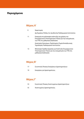 Περιεχόμενα

Μέρος Α’
9

Χαιρετισμός
Δρ Κυριάκος Πιλλάς, Αν. Διευθυντής Παιδαγωγικού Ινστιτούτου

11

Εισαγωγή στη φιλοσοφία ανάπτυξης και χρήσης του
Επιμορφωτικού Υποστηρικτικού Υλικού για την ενσωμάτωση
των ΤΠΕ στη μαθησιακή διαδικασία
Αναστασία Οικονόμου, Προϊσταμένη Τομέα Εκπαιδευτικής
Τεχνολογίας Παιδαγωγικού Ινστιτούτου

13

Φιλοσοφία Ομάδας Εργασίας για Ανάπτυξη Επιμορφωτικού
Υποστηρικτικού Υλικού για την ενσωμάτωση των ΤΠΕ στη
μαθησιακή διαδικασία

Μέρος Β’
17

Συνοπτικός Πίνακας Εισηγήσεων Δραστηριοτήτων

19

Εισηγήσεις για Δραστηριότητες

Μέρος Γ’
53

Συνοπτικός Πίνακας Αναπτυγμένων Δραστηριοτήτων

55

Αναπτυγμένες Δραστηριότητες

 