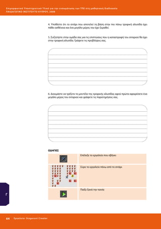 Ε πι μ ορ φ ωτικό Υποσ τηρικτικό Υλικό για την ε νσωμάτ ω σ η τ ω ν Τ Π Ε σ τ η μ α θ η σ ι α κ ή δ ι α δ ι κα σ ί α
ΠΑΙ Δ Α ΓΩ ΓΙΚΟ ΙΝ ΣΤΙΤΟΥ ΤΟ ΚΥΠΡΟΥ, 2008

4. Υποθέστε ότι το σιτάρι που αποτελεί τη βάση στην πιο πάνω τροφική αλυσίδα έχει
πάθει ασθένεια και ένα μεγάλο μέρος του έχει ξεραθεί.
5. Συζητήστε στην ομάδα σας για τις επιπτώσεις που η καταστροφή του σιταριού θα έχει
στην τροφική αλυσίδα. Γράψετε τις προβλέψεις σας.

6. Δοκιμάστε να τρέξετε το μοντέλο της τροφικής αλυσίδας αφού πρώτα αφαιρέσετε ένα
μεγάλο μέρος του σιταριού και γράψετε τις παρατηρήσεις σας.

ΟΔΗΓΙΕΣ
Επέλεξε το εργαλείο που σβήνει

Σύρε το εργαλείο πάνω από το σιτάρι

Παίξε ξανά την ταινία

Γ

64 

Ε ργ α λ εί ο : Sta ge cast C reator

 