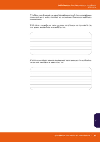 Ο μά δ α Ε ργα σ ί α ς : Ε πι σ τ ήμη Δ ημοτ ι κ ής Εκ πα ίδε υ σ η ς
ΕΠ Ι 3_ Κ 07Δ

7. Υποθέστε ότι το Δημαρχείο της περιοχής αποφάσισε να τοποθετήσει ποντικοφάρμακο
στους αγρούς για να μειώσει τον αριθμό των ποντικιών, γιατί δημιουργούν προβλήματα
στους κατοίκους.
8. Συζητήστε στην ομάδα σας για τις επιπτώσεις που ο θάνατος των ποντικιών θα έχει
στην τροφική αλυσίδα. Γράψετε τις προβλέψεις σας

9. Τρέξετε το μοντέλο της τροφικής αλυσίδας αφού πρώτα αφαιρέσετε ένα μεγάλο μέρος
των ποντικών και γράψετε τις παρατηρήσεις σας.

Γ

Ανα π τ υ γμέ νες Δ ρ α σ τ ηρ ι ότ ητ ες : Δ ρ α σ τ ηρ ι ότ η τα 2

65 

 