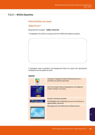 Ο μά δ α Ε ργα σ ί α ς : Ε πι σ τ ήμη Δ ημοτ ι κ ής Εκ πα ίδε υ σ η ς
ΕΠ Ι 3_ Κ 07Δ

Γ.2.3.1 – Φύλλο Εργασίας
Ενότητα Κύκλος του νερού:
Τάξεις: Β’ και Γ΄
Θα χρειαστείτε τα αρχεία 	 kyklos_nerou.sim
1. Ζωγραφίστε τον κύκλο του νερού με όσο πιο πολλές λεπτομέρειες μπορείτε.

2. Δοκιμάστε τώρα να φτιάξετε ένα διαφορετικό κύκλο του νερού στον ηλεκτρονικό
υπολογιστή που να μοιάζει με ταινία.
ΟΔΗΓΙΕΣ
Ξεκίνησε το Stagecast Creator διπλοπατώντας στο
εικονίδιο που φαίνεται αριστερά

Από τον κεντρικό πίνακα περιεχομένων του Stagecast
Creator επέλεξε το πιο κάτω

Επέλεξε το διπλανό εικονίδιο
Ζήτα βοήθεια από το δάσκαλό σου για να εντοπίσεις το
αρχείο kyklos_nerou.sim
Θα εμφανιστεί στην οθόνη σας η διπλανή εικόνα

Γ

Ανα π τ υ γμέ νες Δ ρ α σ τ ηρ ι ότ ητ ες : Δ ρ α σ τ ηρ ι ότ η τα 3

69 

 