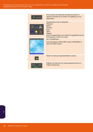 Ε πι μ ορ φ ωτικό Υποσ τηρικτικό Υλικό για την ε νσωμάτ ω σ η τ ω ν Τ Π Ε σ τ η μ α θ η σ ι α κ ή δ ι α δ ι κα σ ί α
ΠΑΙ Δ Α ΓΩ ΓΙΚΟ ΙΝ ΣΤΙΤΟΥ ΤΟ ΚΥΠΡΟΥ, 2008

Από το μενού στα αριστερά της οθόνης επιλέξτε το
πράσινο αστεράκι για να ανοίξει το παράθυρο με τους
χαρακτήρες
Οι χαρακτήρες είναι οι ακόλουθοι
Υδρατμός
Βροχή
Σύννεφο
Κύμα
Ήλιος
Έδαφος
Σύρε τους χαρακτήρες που νομίζεις ότι χρειάζονται για να
λειτουργήσει ο κύκλος του νερού
Δες το παράδειγμα
Στην προηγούμενη άδεια οθόνη τώρα τοποθετήθηκε ο
ήλιος και πολλά κύματα

Παίξε την ταινία και παρακολούθησε τι γίνεται

Ρύθμισε την ταχύτητα της ταινίας χρησιμοποιώντας το
Ρυθμιστή Ταχύτητας

Γ

70 

Ε ργ α λ εί ο : Sta ge cast C reator

 