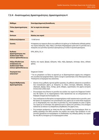 Ο μά δ α Ε ργα σ ί α ς : Ε πι σ τ ήμη Δ ημοτ ι κ ής Εκ πα ίδε υ σ η ς
ΕΠ Ι 3_ Κ 07Δ

Γ.2.4 - Αναπτυγμένες Δραστηριότητες: Δραστηριότητα 4
Μάθημα

Επιστήμη Δημοτική Εκπαίδευση

Τίτλος Δραστηριότητας

Απ’ το νερό στο σύννεφο

Τάξη

Γ-Δ

Ενότητα

Κύκλος του νερού

Ενδεικτική Διάρκεια

1 Χ 80 λεπτά

Σκοπός

H έκφραση των αρχικών ιδεών των μαθητών σε σχέση με τις διαδικασίες αλλαγής φάσης
του νερού (εξάτμιση, τήξη, πήξη), η άντληση πληροφοριών μέσα από το μοντέλο και η
σύγκριση των μοντέλων φυσικών φαινομένων με τα ίδια τα φυσικά φαινόμενα.

Κωδικός
Δραστηριότητας στο
Διαδικτυακό Τόπο
www.e-epimorfosi.ac.cy

ΕΠΙ3_Κ07Δ_Π2_4

Λέξεις-Κλειδιά (για
αναζήτηση στο
Διαδικτυακό Τόπο
www.e-epimorfosi.ac.cy

Κύκλος του νερού, βροχή, εξάτμιση, τήξη, πήξη, βρασμός, σύννεφα, ήλιος, αλλαγή
φάσης

Λογισμικό που
απαιτείται*

Stagecast Creator

Πορεία Μαθησιακής
Δραστηριότητας

•	 Δίνεται στους μαθητές σχετικό φύλλο εργασίας. Οι μαθητές καλούνται να φτιάξουν
ένα εννοιολογικό χάρτη με δοσμένες τις λέξεις σύννεφο, θάλασσα, εξάτμιση,
υδρατμός, βροχή, ήλιος, ποτάμι, φυτά, έδαφος, υγροποίηση. Στο χάρτη κεντρική
έννοια είναι η λέξη νερό.

* Για να μπορέσετε να δείτε τα σχετικά με τη δραστηριότητα αρχεία που υπάρχουν
στο συνοδευτικό ψηφιακό δίσκο, πρέπει να έχετε εγκαταστήσει στον Ηλεκτρονικό σας
Υπολογιστή το λογισμικό που απαιτείται.

•	 Στη συνέχεια τους δίνεται το μοντέλο του κύκλου του νερού στο Stagecast Creator
που θα πρέπει να το παρατηρήσουν πολύ προσεκτικά και να απομονώσουν τα
διάφορα στοιχεία και λειτουργίες του.
•	 Τους επεξηγείται ότι θα πρέπει να παρατηρήσουν πολύ προσεκτικά το μοντέλο, γιατί
θα πρέπει να συγκρίνουν τον εννοιολογικό τους χάρτη και το κατά πόσο συμφωνεί
με τις πληροφορίες που τους δίνει το μοντέλο (π.χ. ποια έγραψαν ότι είναι η σχέση
του νερού με το σύννεφο; πώς φαίνεται αυτή η σχέση στο μοντέλο;). Στη συνέχεια
καλούνται να κάνουν τις απαραίτητες διορθώσεις στο χάρτη τους.
•	 Στη συνέχεια φτιάχνουν με υλικά που θα τους δοθούν (για λεπτομέρειες δείτε το
φύλλο εργασίας) ένα άλλο μοντέλο του κύκλου του νερού. Πριν φτιάξουν το νέο
μοντέλο χρειάζεται να περιγράψουν τις διαδικασίες της αλλαγής φάσης του νερού
και πώς θα τις πετύχουν με τα συγκεκριμένα υλικά.

Γ

Ανα π τ υ γμέ νες Δ ρ α σ τ ηρ ι ότ ητ ες : Δ ρ α σ τ ηρ ι ότ η τα 4

71 

 