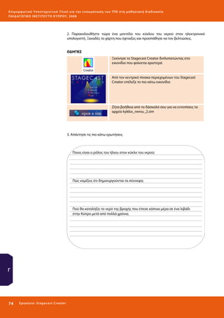 Ε πι μ ορ φ ωτικό Υποσ τηρικτικό Υλικό για την ε νσωμάτ ω σ η τ ω ν Τ Π Ε σ τ η μ α θ η σ ι α κ ή δ ι α δ ι κα σ ί α
ΠΑΙ Δ Α ΓΩ ΓΙΚΟ ΙΝ ΣΤΙΤΟΥ ΤΟ ΚΥΠΡΟΥ, 2008

2. Παρακολουθήστε τώρα ένα μοντέλο του κύκλου του νερού στον ηλεκτρονικό
υπολογιστή. Ξαναδές το χάρτη που έφτιαξες και προσπάθησε να τον βελτιώσεις.
ΟΔΗΓΙΕΣ
Ξεκίνησε το Stagecast Creator διπλοπατώντας στο
εικονίδιο που φαίνεται αριστερά

Από τον κεντρικό πίνακα περιεχομένων του Stagecast
Creator επέλεξε το πιο κάτω εικονίδιο

Ζήτα βοήθεια από το δάσκαλό σου για να εντοπίσεις το
αρχείο kyklos_nerou_2.sim

3. Απάντησε τις πιο κάτω ερωτήσεις

Ποιος είναι ο ρόλος του ήλιου στον κύκλο του νερού;

Πώς νομίζεις ότι δημιουργούνται τα σύννεφα;

Πού θα καταλήξει το νερό της βροχής που έπεσε κάποια μέρα σε ένα λιβάδι
στην Κύπρο μετά από πολλά χρόνια;

Γ

74 

Ε ργ α λ εί ο : Sta ge cast C reator

 