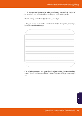 Ο μά δ α Ε ργα σ ί α ς : Ε πι σ τ ήμη Δ ημοτ ι κ ής Εκ πα ίδε υ σ η ς
ΕΠ Ι 3_ Κ 07Δ

2. Έχεις στη διάθεσή σου τα ακόλουθα υλικά. Προσπάθησε με την ομάδα σου να φτιάξεις
μια κατασκευή, ώστε να δημιουργήσετε σταγόνες που θα πέσουν στο ποτήρι.
Υλικά: πλαστική λεκάνη, πλαστικό ποτήρι, νερό, μικρή πέτρα
3. Εξήγησε πώς θα δημιουργηθούν σταγόνες στο ποτήρι. Χρησιμοποίησε τις λέξεις
εξάτμιση, υδρατμός, υγροποίηση.

4. Θα μπορούσαμε να πούμε ότι η κατσκευή αυτή είναι ένα μοντέλο του κύκλου του νερού
όπως το μοντέλο που παρακολουθήσαμε στον υπολογιστή; Αιτιολόγησε την απάντησή
σου.

Γ

Ανα π τ υ γμέ νες Δ ρ α σ τ ηρ ι ότ ητ ες : Δ ρ α σ τ ηρ ι ότ η τα 4

75 

 