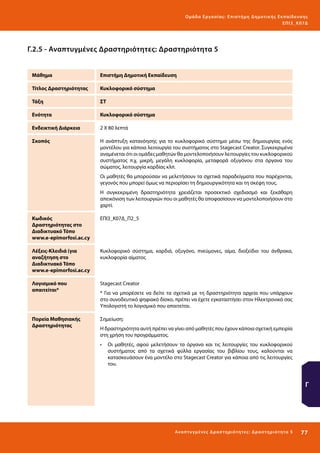 Ο μά δ α Ε ργα σ ί α ς : Ε πι σ τ ήμη Δ ημοτ ι κ ής Εκ πα ίδε υ σ η ς
ΕΠ Ι 3_ Κ 07Δ

Γ.2.5 - Αναπτυγμένες Δραστηριότητες: Δραστηριότητα 5
Μάθημα

Επιστήμη Δημοτική Εκπαίδευση

Τίτλος Δραστηριότητας

Κυκλοφορικό σύστημα

Τάξη

ΣΤ

Ενότητα

Κυκλοφορικό σύστημα

Ενδεικτική Διάρκεια

2 Χ 80 λεπτά

Σκοπός

Η ανάπτυξη κατανόησης για το κυκλοφορικό σύστημα μέσω της δημιουργίας ενός
μοντέλου για κάποια λειτουργία του συστήματος στο Stagecast Creator. Συγκεκριμένα
αναμένεται ότι οι ομάδες μαθητών θα μοντελοποιήσουν λειτουργίες του κυκλοφορικού
συστήματος π.χ. μικρή, μεγάλη κυκλοφορία, μεταφορά οξυγόνου στα όργανα του
σώματος, λειτουργία καρδίας κλπ.
Οι μαθητές θα μπορούσαν να μελετήσουν τα σχετικά παραδείγματα που παρέχονται,
γεγονός που μπορεί όμως να περιορίσει τη δημιουργικότητα και τη σκέψη τους.
Η συγκεκριμένη δραστηριότητα χρειάζεται προσεκτικό σχεδιασμό και ξεκάθαρη
απεικόνιση των λειτουργιών που οι μαθητές θα αποφασίσουν να μοντελοποιήσουν στο
χαρτί.

Κωδικός
Δραστηριότητας στο
Διαδικτυακό Τόπο
www.e-epimorfosi.ac.cy

ΕΠΙ3_Κ07Δ_Π2_5

Λέξεις-Κλειδιά (για
αναζήτηση στο
Διαδικτυακό Τόπο
www.e-epimorfosi.ac.cy

Κυκλοφορικό σύστημα, καρδιά, οξυγόνο, πνεύμονες, αίμα, διοξείδιο του άνθρακα,
κυκλοφορία αίματος

Λογισμικό που
απαιτείται*

Stagecast Creator

Πορεία Μαθησιακής
Δραστηριότητας

Σημείωση:

* Για να μπορέσετε να δείτε τα σχετικά με τη δραστηριότητα αρχεία που υπάρχουν
στο συνοδευτικό ψηφιακό δίσκο, πρέπει να έχετε εγκαταστήσει στον Ηλεκτρονικό σας
Υπολογιστή το λογισμικό που απαιτείται.

Η δραστηριότητα αυτή πρέπει να γίνει από μαθητές που έχουν κάποια σχετική εμπειρία
στη χρήση του προγράμματος.
•	 Oι μαθητές, αφού μελετήσουν τα όργανα και τις λειτουργίες του κυκλοφορικού
συστήματος από τα σχετικά φύλλα εργασίας του βιβλίου τους, καλούνται να
κατασκευάσουν ένα μοντέλο στο Stagecast Creator για κάποια από τις λειτουργίες
του.

Γ

Ανα π τ υ γμέ νες Δ ρ α σ τ ηρ ι ότ ητ ες : Δ ρ α σ τ ηρ ι ότ η τα 5

77 

 
