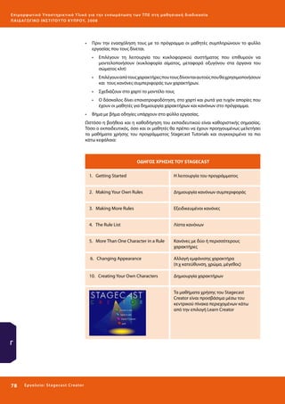 Ε πι μ ορ φ ωτικό Υποσ τηρικτικό Υλικό για την ε νσωμάτ ω σ η τ ω ν Τ Π Ε σ τ η μ α θ η σ ι α κ ή δ ι α δ ι κα σ ί α
ΠΑΙ Δ Α ΓΩ ΓΙΚΟ ΙΝ ΣΤΙΤΟΥ ΤΟ ΚΥΠΡΟΥ, 2008

•	 Πριν την ενασχόληση τους με το πρόγραμμα οι μαθητές συμπληρώνουν το φυλλο
εργασίας που τους δίνεται.
•	 Επιλέγουν τη λειτουργία του κυκλοφορικού συστήματος που επιθυμούν να
μοντελοποιήσουν (κυκλοφορία αίματος, μεταφορά οξυγόνου στα όργανα του
σώματος κλπ)
•	 Επιλέγουν από τους χαρακτήρες που τους δίνονται αυτούς που θα χρησιμοποιήσουν
και τους κανόνες συμπεριφοράς των χαρακτήρων.
•	 Σχεδιάζουν στο χαρτί το μοντέλο τους
•	 Ο δάσκαλος δίνει επανατροφοδότηση, στο χαρτί και ρωτά για τυχόν απορίες που
έχουν οι μαθητές για δημιουργία χαρακτήρων και κανόνων στο πρόγραμμα.
•	 Βήμα με βήμα οδηγίες υπάρχουν στο φύλλο εργασίας.
Ωστόσο η βοήθεια και η καθοδήγηση του εκπαιδευτικού είναι καθοριστικής σημασίας.
Tόσο ο εκπαιδευτικός, όσο και οι μαθητές θα πρέπει να έχουν προηγουμένως μελετήσει
τα μαθήματα χρήσης του προγράμματος Stagecast Tutorials και συγκεκριμένα τα πιο
κάτω κεφάλαια:

ΟΔΗΓΟΣ ΧΡΗΣΗΣ ΤΟΥ STAGECAST
1. Getting Started

Η λειτουργία του προγράμματος

2. Making Your Own Rules

Δημιουργία κανόνων συμπεριφοράς

3. Making More Rules

Εξειδικευμένοι κανόνες

4. The Rule List

Λίστα κανόνων

5. More Than One Character in a Rule

Κανόνες με δύο ή περισσότερους
χαρακτήρες

6. Changing Appearance

Αλλαγή εμφάνισης χαρακτήρα
(π.χ κατεύθυνση, χρώμα, μέγεθος)

10. Creating Your Own Characters

Δημιουργία χαρακτήρων
Τα μαθήματα χρήσης του Stagecast
Creator είναι προσβάσιμα μέσω του
κεντρικού πίνακα περιεχομένων κάτω
από την επιλογή Learn Creator

Γ

78 

Ε ργ α λ εί ο : Sta ge cast C reator

 