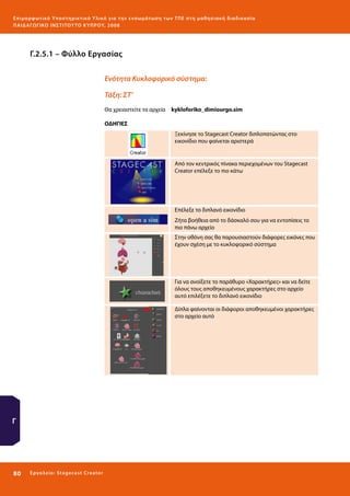 Ε πι μ ορ φ ωτικό Υποσ τηρικτικό Υλικό για την ε νσωμάτ ω σ η τ ω ν Τ Π Ε σ τ η μ α θ η σ ι α κ ή δ ι α δ ι κα σ ί α
ΠΑΙ Δ Α ΓΩ ΓΙΚΟ ΙΝ ΣΤΙΤΟΥ ΤΟ ΚΥΠΡΟΥ, 2008

Γ.2.5.1 – Φύλλο Εργασίας
Ενότητα Κυκλοφορικό σύστημα:
Τάξη: ΣΤ’
Θα χρειαστείτε τα αρχεία 	 kykloforiko_dimiourgo.sim
ΟΔΗΓΙΕΣ
Ξεκίνησε το Stagecast Creator διπλοπατώντας στο
εικονίδιο που φαίνεται αριστερά

Από τον κεντρικός πίνακα περιεχομένων του Stagecast
Creator επέλεξε το πιο κάτω

Επέλεξε το διπλανό εικονίδιο
Ζήτα βοήθεια από το δάσκαλό σου για να εντοπίσεις το
πιο πάνω αρχείο
Στην οθόνη σας θα παρουσιαστούν διάφορες εικόνες που
έχουν σχέση με το κυκλοφορικό σύστημα

Για να ανοίξετε το παράθυρο «Χαρακτήρες» και να δείτε
όλους τους αποθηκευμένους χαρακτήρες στο αρχείο
αυτό επιλέξετε το διπλανό εικονίδιο
Δίπλα φαίνονται οι διάφοροι αποθηκευμένοι χαρακτήρες
στο αρχείο αυτό

Γ

80 

Ε ργ α λ εί ο : Sta ge cast C reator

 