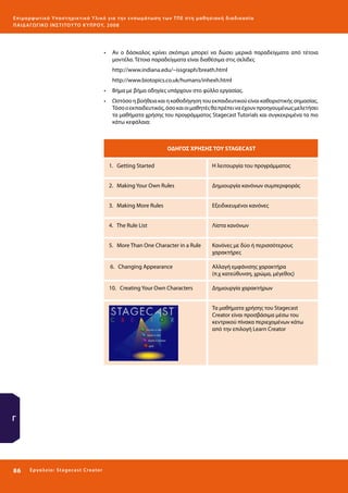 Ε πι μ ορ φ ωτικό Υποσ τηρικτικό Υλικό για την ε νσωμάτ ω σ η τ ω ν Τ Π Ε σ τ η μ α θ η σ ι α κ ή δ ι α δ ι κα σ ί α
ΠΑΙ Δ Α ΓΩ ΓΙΚΟ ΙΝ ΣΤΙΤΟΥ ΤΟ ΚΥΠΡΟΥ, 2008

•	 Αν ο δάσκαλος κρίνει σκόπιμο μπορεί να δώσει μερικά παραδείγματα από τέτοια
μοντέλα. Τέτοια παραδείγματα είναι διαθέσιμα στις σελίδες
http://www.indiana.edu/~issgraph/breath.html
http://www.biotopics.co.uk/humans/inhexh.html
•	 Βήμα με βήμα οδηγίες υπάρχουν στο φύλλο εργασίας.
•	 Ωστόσο η βοήθεια και η καθοδήγηση του εκπαιδευτικού είναι καθοριστικής σημασίας.
Tόσο ο εκπαιδευτικός, όσο και οι μαθητές θα πρέπει να έχουν προηγουμένως μελετήσει
τα μαθήματα χρήσης του προγράμματος Stagecast Tutorials και συγκεκριμένα τα πιο
κάτω κεφάλαια:

ΟΔΗΓΟΣ ΧΡΗΣΗΣ ΤΟΥ STAGECAST
1. Getting Started

Η λειτουργία του προγράμματος

2. Making Your Own Rules

Δημιουργία κανόνων συμπεριφοράς

3. Making More Rules

Εξειδικευμένοι κανόνες

4. The Rule List

Λίστα κανόνων

5. More Than One Character in a Rule

Κανόνες με δύο ή περισσότερους
χαρακτήρες

6. Changing Appearance

Αλλαγή εμφάνισης χαρακτήρα
(π.χ κατεύθυνση, χρώμα, μέγεθος)

10. Creating Your Own Characters

Δημιουργία χαρακτήρων
Τα μαθήματα χρήσης του Stagecast
Creator είναι προσβάσιμα μέσω του
κεντρικού πίνακα περιεχομένων κάτω
από την επιλογή Learn Creator

Γ

86 

Ε ργ α λ εί ο : Sta ge cast C reator

 