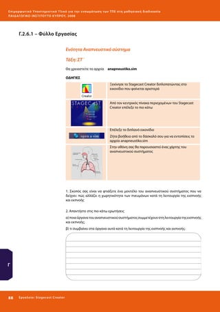 Ε πι μ ορ φ ωτικό Υποσ τηρικτικό Υλικό για την ε νσωμάτ ω σ η τ ω ν Τ Π Ε σ τ η μ α θ η σ ι α κ ή δ ι α δ ι κα σ ί α
ΠΑΙ Δ Α ΓΩ ΓΙΚΟ ΙΝ ΣΤΙΤΟΥ ΤΟ ΚΥΠΡΟΥ, 2008

Γ.2.6.1 – Φύλλο Εργασίας
Ενότητα Αναπνευστικό σύστημα
Τάξη: ΣΤ΄
Θα χρειαστείτε τα αρχεία 	 anapneustiko.sim
ΟΔΗΓΙΕΣ
Ξεκίνησε το Stagecast Creator διπλοπατώντας στο
εικονίδιο που φαίνεται αριστερά

Από τον κεντρικός πίνακα περιεχομένων του Stagecast
Creator επέλεξε το πιο κάτω

Επέλεξε το διπλανό εικονίδιο
Ζήτα βοήθεια από το δάσκαλό σου για να εντοπίσεις το
αρχείο anapneustiko.sim
Στην οθόνη σας θα παρουσιαστεί ένας χάρτης του
αναπνευστικού συστήματος

1. Σκοπός σας είναι να φτιάξετε ένα μοντέλο του αναπνευστικού συστήματος που να
δείχνει: πώς αλλάζει η χωρητικότητα των πνευμόνων κατά τη λειτουργία της εισπνοής
και εκπνοής
2. Απαντήστε στις πιο κάτω ερωτήσεις
α) ποια όργανα του αναπνευστικού συστήματος συμμετέχουν στη λειτουργία της εισπνοής
και εκπνοής;
β) τι συμβαίνει στα όργανα αυτά κατά τη λειτουργία της εισπνοής και εκπνοής;

Γ

88 

Ε ργ α λ εί ο : Sta ge cast C reator

 