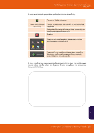 Ο μά δ α Ε ργα σ ί α ς : Ε πι σ τ ήμη Δ ημοτ ι κ ής Εκ πα ίδε υ σ η ς
ΕΠ Ι 3_ Κ 07Δ

3. Αφού έχετε το αρχείο μπροστά σας ακολουθήστε τις πιο κάτω οδηγίες

Πατήστε το «Παίξε την ταινία»
Τι γίνεται κατά τη λειτουργία
της αναπνοής;

Πατήστε στην ερώτηση που εμφανίζεται στο κάτω μέρος
της οθόνης
Θα μεταφερθείτε σε μια άλλη σκηνή όπου υπάρχει ένα μη
ολοκληρωμένο μοντέλο αναπνοής.
Σταμάτα
Θα χρειαστείτε τους διάφορους χαρακτήρες που είναι
αποθηκευμένοι στο αρχείο αυτό

Για να ανοίξετε το παράθυρο «Χαρακτήρες» και να δείτε
όλους τους αποθηκευμένους χαρακτήρες στο αρχείο
αυτό επιλέξετε το διπλανό εικονίδιο

5. Αφού επιλέξετε τους χαρακτήρες που θα χρησιμοποιήσετε, κάντε ένα σχεδιάγραμμα
που να δείχνει πώς θα δείξετε στο Stagecast Creator τι συμβαίνει στα όργανα που
περιγράψατε πιο πάνω.

Γ

Ανα π τ υ γμέ νες Δ ρ α σ τ ηρ ι ότ ητ ες : Δ ρ α σ τ ηρ ι ότ η τα 6

89 

 