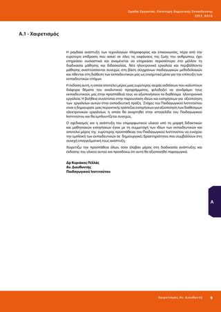 Ο μά δ α Ε ργα σ ί α ς : Ε πι σ τ ήμη Δ ημοτ ι κ ής Εκ πα ίδε υ σ η ς
ΕΠ Ι 3_ Κ 07Δ

Α.1 - Χαιρετισμός

Η ραγδαία ανάπτυξη των τεχνολογιών πληροφορίας και επικοινωνίας, πέρα από την
ευρύτερη επίδραση που ασκεί σε όλες τις εκφάνσεις της ζωής του ανθρώπου, έχει
επηρεάσει ουσιαστικά και αναμένεται να επηρεάσει περισσότερο στο μέλλον τη
διαδικασία μάθησης και διδασκαλίας. Νέα ηλεκτρονικά εργαλεία και περιβάλλοντα
μάθησης αναπτύσσονται συνεχώς στη βάση σύγχρονων παιδαγωγικών μεθοδολογιών
και τίθενται στη διάθεση των εκπαιδευτικών μας ως ενισχυτικά μέσα για την επίτευξη των
εκπαιδευτικών στόχων.
Η έκδοση αυτή, η οποία αποτελεί μέρος μιας ευρύτερης σειράς εκδόσεων που καλύπτουν
διάφορα θέματα του αναλυτικού προγράμματος, φιλοδοξεί να συνδράμει τους
εκπαιδευτικούς μας στην προσπάθειά τους να αξιοποιήσουν τα διαθέσιμα ηλεκτρονικά
εργαλεία. Η βοήθεια συνίσταται στην παρουσίαση ιδεών και εισηγήσεων για αξιοποίηση
των εργαλείων αυτών στην εκπαιδευτική πράξη. Στόχος του Παιδαγωγικού Ινστιτούτου
είναι η δημιουργία μιας περιεκτικής τράπεζας εισηγήσεων για αξιοποίηση των διαθέσιμων
ηλεκτρονικών εργαλείων, η οποία θα αναρτηθεί στην ιστοσελίδα του Παιδαγωγικού
Ινστιτούτου και θα εμπλουτίζεται συνεχώς.
Ο σχεδιασμός και η ανάπτυξη του επιμορφωτικού υλικού υπό τη μορφή διδακτικών
και μαθησιακών εισηγήσεων έγινε με τη συμμετοχή των ιδίων των εκπαιδευτικών και
αποτελεί μέρος της ευρύτερης προσπάθειας του Παιδαγωγικού Ινστιτούτου να ενισχύει
την εμπλοκή των εκπαιδευτικών σε δημιουργικές δραστηριότητες που συμβάλλουν στη
συνεχή επαγγελματική τους ανάπτυξη.
Χαιρετίζω την προσπάθεια όλων, όσοι έλαβαν μέρος στη διαδικασία ανάπτυξης και
έκδοσης του υλικού αυτού και προσδοκώ ότι αυτό θα αξιοποιηθεί παραγωγικά.
Δρ Κυριάκος Πιλλάς
Αν. Διευθυντής
Παιδαγωγικού Ινστιτούτου

Α

Χα ιρ ετ ι σμό ς Αν. Δι ε υ θ υ ν τ ή

9 

 