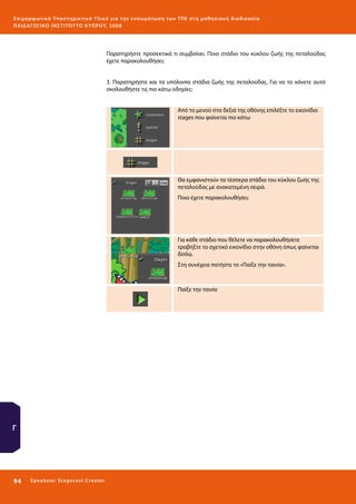 Ε πι μ ορ φ ωτικό Υποσ τηρικτικό Υλικό για την ε νσωμάτ ω σ η τ ω ν Τ Π Ε σ τ η μ α θ η σ ι α κ ή δ ι α δ ι κα σ ί α
ΠΑΙ Δ Α ΓΩ ΓΙΚΟ ΙΝ ΣΤΙΤΟΥ ΤΟ ΚΥΠΡΟΥ, 2008

Παρατηρήστε προσεκτικά τι συμβαίνει. Ποιο στάδιο του κύκλου ζωής της πεταλούδας
έχετε παρακολουθήσει;
3. Παρατηρήστε και τα υπόλοιπα στάδια ζωής της πεταλούδας. Για να το κάνετε αυτό
σκολουθήστε τις πιο κάτω οδηγίες:
Από το μενού στα δεξιά της οθόνης επιλέξτε το εικονίδιο
stages που φαίνεται πιο κάτω

Θα εμφανιστούν τα τέσσερα στάδια του κύκλου ζωής της
πεταλούδας με ανακατεμένη σειρά.
Ποιο έχετε παρακολουθήσει;

Για κάθε στάδιο που θέλετε να παρακολουθήσετε
τραβήξτε το σχετικό εικονίδιο στην οθόνη όπως φαίνεται
δίπλα.
Στη συνέχεια πατήστε το «Παίξε την ταινία».

Παίξε την ταινία

Γ

94 

Ε ργ α λ εί ο : Sta ge cast C reator

 