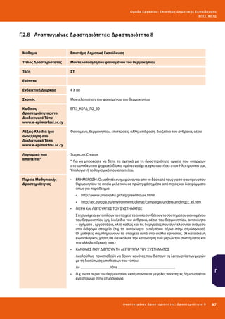 Ο μά δ α Ε ργα σ ί α ς : Ε πι σ τ ήμη Δ ημοτ ι κ ής Εκ πα ίδε υ σ η ς
ΕΠ Ι 3_ Κ 07Δ

Γ.2.8 - Αναπτυγμένες Δραστηριότητες: Δραστηριότητα 8
Μάθημα

Επιστήμη Δημοτική Εκπαίδευση

Τίτλος Δραστηριότητας

Μοντελοποίηση του φαινομένου του θερμοκηπίου

Τάξη

ΣΤ

Ενότητα
Ενδεικτική Διάρκεια

4 Χ 80

Σκοπός

Μοντελοποίηση του φαινομένου του θερμοκηπίου

Κωδικός
Δραστηριότητας στο
Διαδικτυακό Τόπο
www.e-epimorfosi.ac.cy

ΕΠΙ3_Κ07Δ_Π2_30

Λέξεις-Κλειδιά (για
αναζήτηση στο
Διαδικτυακό Τόπο
www.e-epimorfosi.ac.cy

Φαινόμενο, θερμοκηπίου, επιπτώσεις, αλληλεπίδραση, διοξείδιο του άνθρακα, αέρια

Λογισμικό που
απαιτείται*

Stagecast Creator

Πορεία Μαθησιακής
Δραστηριότητας

•	 ΕΝΗΜΕΡΩΣΗ : Οι μαθητές ενημερώνονται από το δάσκαλό τους για το φαινόμενο του
θερμοκηπίου το οποίο μελετούν σε πρώτη φάση μέσα από πηγές και διαγράμματα
όπως για παράδειγμα

* Για να μπορέσετε να δείτε τα σχετικά με τη δραστηριότητα αρχεία που υπάρχουν
στο συνοδευτικό ψηφιακό δίσκο, πρέπει να έχετε εγκαταστήσει στον Ηλεκτρονικό σας
Υπολογιστή το λογισμικό που απαιτείται.

•	 http://www.physics4u.gr/faq/greenhouse.html
•	 http://ec.europa.eu/environment/climat/campaign/understandingcc_el.htm
•	 ΜΕΡΗ ΚΑΙ ΛΕΙΤΟΥΡΓΙΕΣ ΤΟΥ ΣΥΣΤΗΜΑΤΟΣ
Στη συνέχεια, εντοπίζουν τα στοιχεία τα οποία συνθέτουν το σύστημα του φαινομένου
του θερμοκηπίου (γη, διοξείδιο του άνθρακα, αέρια του θερμοκηπίου, αυτοκίνητα
– οχήματα , εργοστάσια, κλπ) καθώς και τις διεργασίες που συντελούνται ανάμεσα
στα διάφορα στοιχεία (π.χ τα αυτοκίνητα εκπέμπουν αέρια στην ατμόσφαιρα).
Οι μαθητές συμπληρώνουν τα στοιχεία αυτά στο φύλλο εργασίας. (Η κατασκευή
εννοιολογικού χάρτη θα διευκόλυνε την κατανόηση των μερών του συστήματος και
την αλληλεπίδρασή τους)
•	 ΚΑΝΟΝΕΣ ΠΟΥ ΔΙΕΠΟΥΝ ΤΗ ΛΕΙΤΟΥΡΓΙΑ ΤΟΥ ΣΥΣΤΗΜΑΤΟΣ
Ακολούθως προσπαθούν να βρουν κανόνες που διέπουν τη λειτουργία των μερών
με τη διατύπωση υποθέσεων του τύπου:
Αν ......................................τότε .........................................................................
•	 Π.χ. αν τα αέρια του θερμοκηπίου εκπέμπονται σε μεγάλες ποσότητες δημιουργείται
ένα στρώμα στην ατμόσφαιρα

Ανα π τ υ γμέ νες Δ ρ α σ τ ηρ ι ότ ητ ες : Δ ρ α σ τ ηρ ι ότ η τα 8

Γ

97 

 