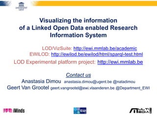 Visualizing the information
of a Linked Open Data enabled Research
Information System
LOD/VizSuite: http://ewi.mmlab.be/academic
EWILOD: http://ewilod.be/ewilod/html/sparql-test.html
LOD Experimental platform project: http://ewi.mmlab.be
Contact us
Anastasia Dimou anastasia.dimou@ugent.be @natadimou
Geert Van Grootel geert.vangrootel@ewi.vlaanderen.be @Department_EWI
 