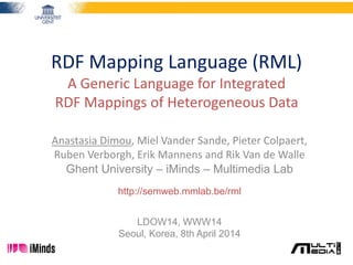 RDF Mapping Language (RML)
A Generic Language for Integrated
RDF Mappings of Heterogeneous Data
Anastasia Dimou, Miel Vander Sande, Pieter Colpaert,
Ruben Verborgh, Erik Mannens and Rik Van de Walle
Ghent University – iMinds – Multimedia Lab
http://semweb.mmlab.be/rml
LDOW14, WWW14
Seoul, Korea, 8th April 2014
 