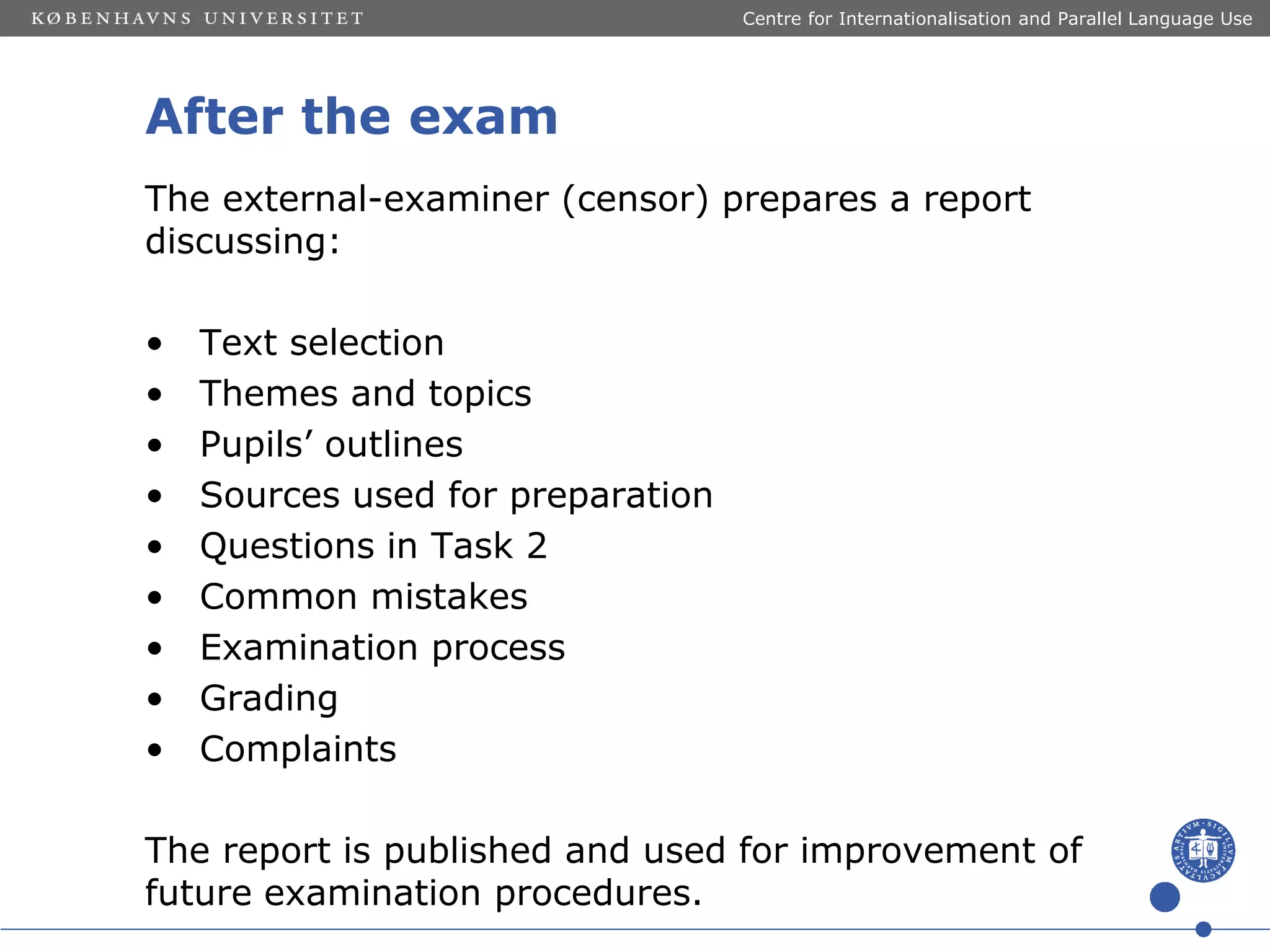 Centre for Internationalisation and Parallel Language Use

After the exam
The external-examiner (censor) prepares a report
discussing:
•
•
•
•
•
•
•
•
•

Text selection
Themes and topics
Pupils’ outlines
Sources used for preparation
Questions in Task 2
Common mistakes
Examination process
Grading
Complaints

The report is published and used for improvement of
future examination procedures.

 