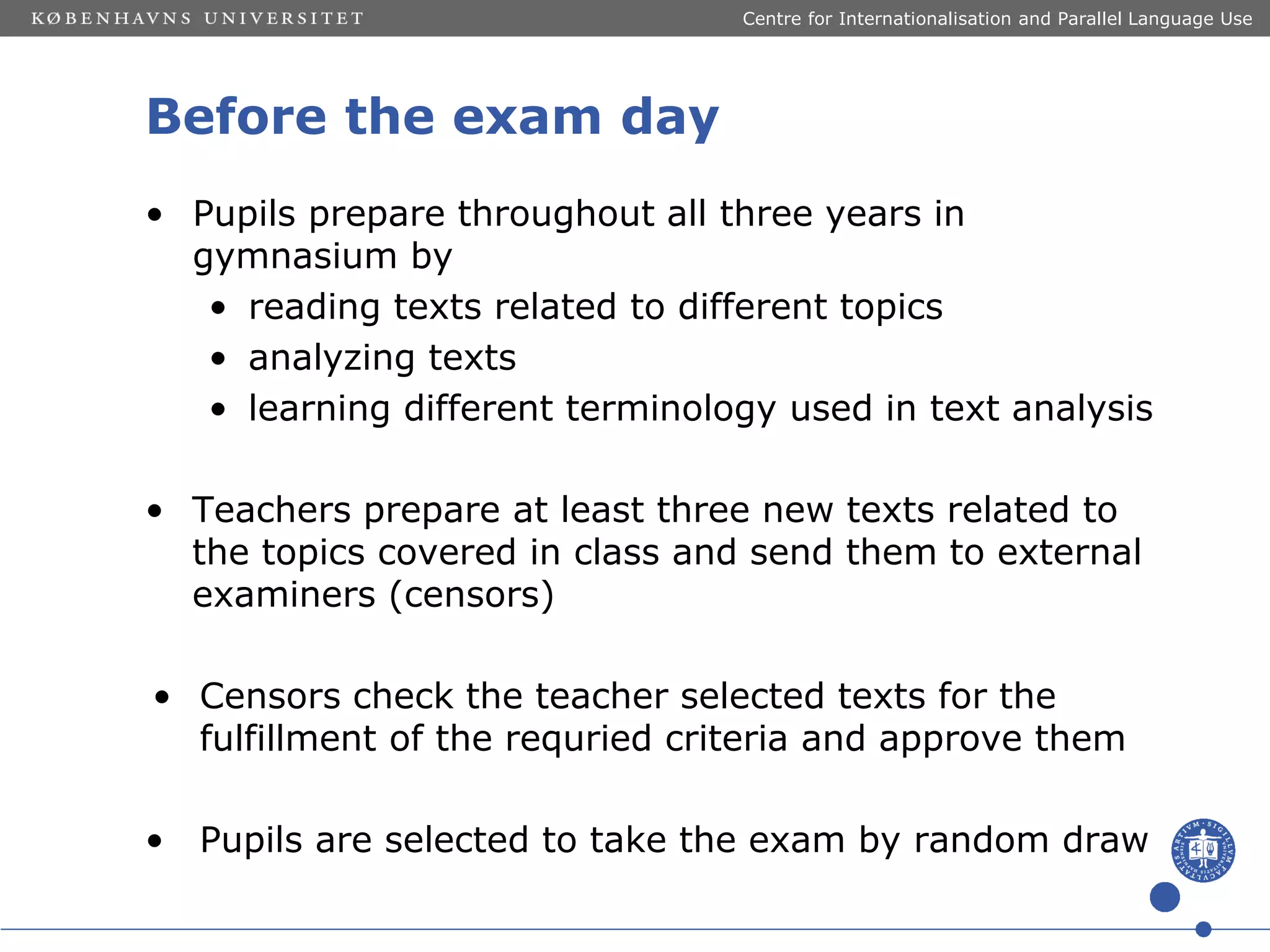 Centre for Internationalisation and Parallel Language Use

Before the exam day
• Pupils prepare throughout all three years in
gymnasium by
• reading texts related to different topics
• analyzing texts
• learning different terminology used in text analysis
• Teachers prepare at least three new texts related to
the topics covered in class and send them to external
examiners (censors)
• Censors check the teacher selected texts for the
fulfillment of the requried criteria and approve them
•

Pupils are selected to take the exam by random draw

 