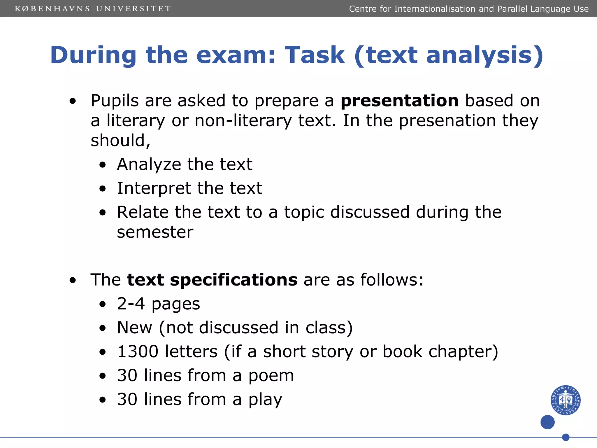 Centre for Internationalisation and Parallel Language Use

During the exam: Task (text analysis)
• Pupils are asked to prepare a presentation based on
a literary or non-literary text. In the presenation they
should,
• Analyze the text
• Interpret the text
• Relate the text to a topic discussed during the
semester
• The text specifications are as follows:
• 2-4 pages
• New (not discussed in class)
• 1300 letters (if a short story or book chapter)
• 30 lines from a poem
• 30 lines from a play

 