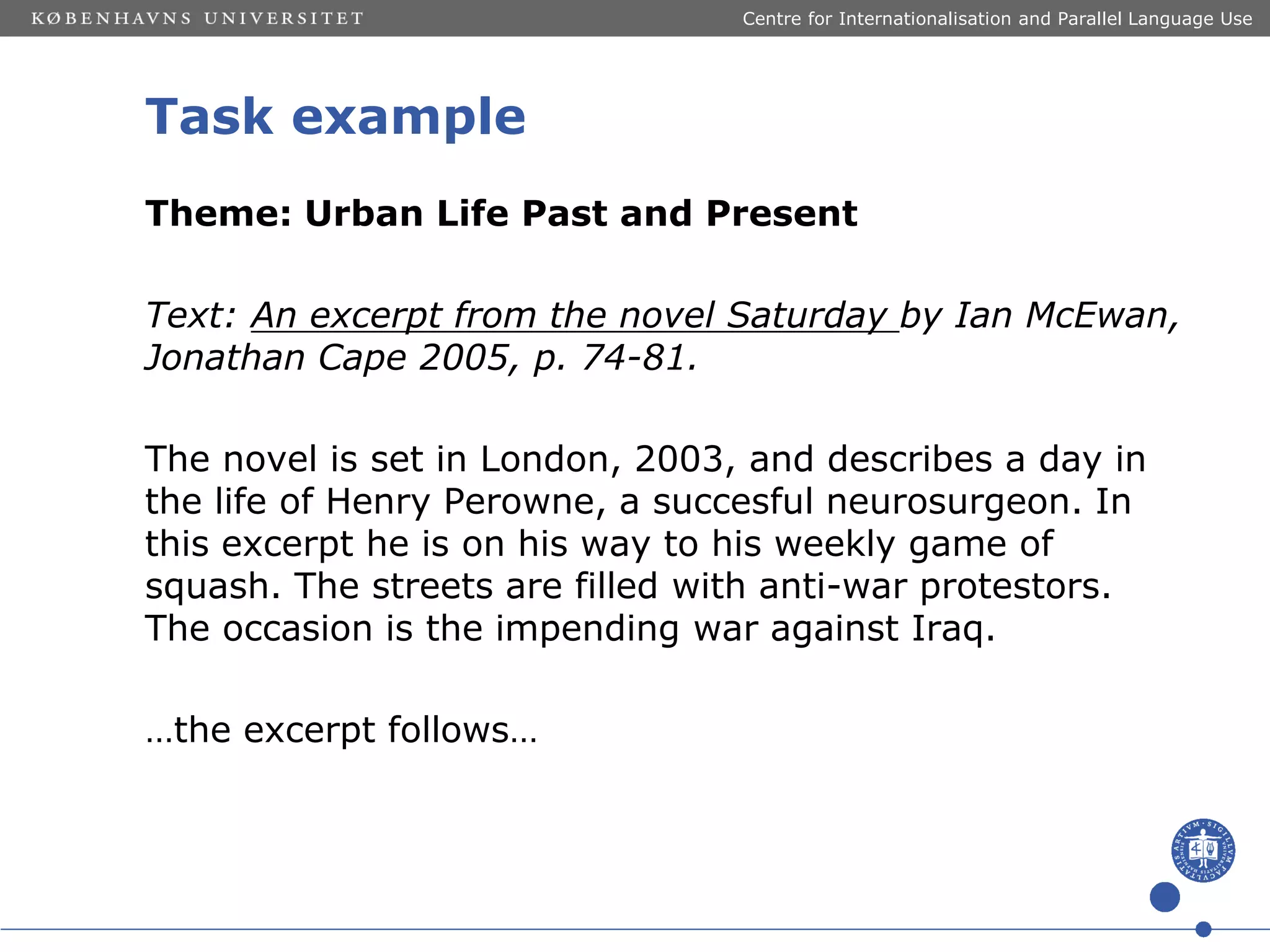 Centre for Internationalisation and Parallel Language Use

Task example
Theme: Urban Life Past and Present
Text: An excerpt from the novel Saturday by Ian McEwan,
Jonathan Cape 2005, p. 74-81.

The novel is set in London, 2003, and describes a day in
the life of Henry Perowne, a succesful neurosurgeon. In
this excerpt he is on his way to his weekly game of
squash. The streets are filled with anti-war protestors.
The occasion is the impending war against Iraq.
…the excerpt follows…

 