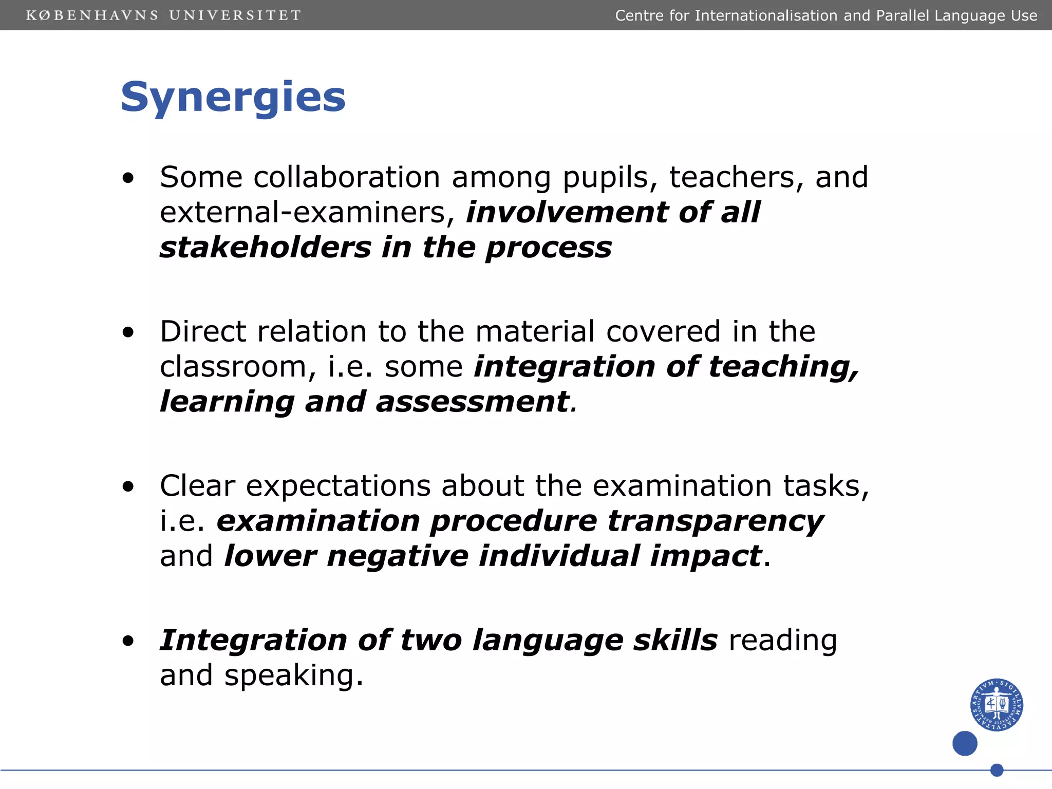 Centre for Internationalisation and Parallel Language Use

Synergies
• Some collaboration among pupils, teachers, and
external-examiners, involvement of all
stakeholders in the process
• Direct relation to the material covered in the
classroom, i.e. some integration of teaching,
learning and assessment.
• Clear expectations about the examination tasks,
i.e. examination procedure transparency
and lower negative individual impact.
• Integration of two language skills reading
and speaking.

 