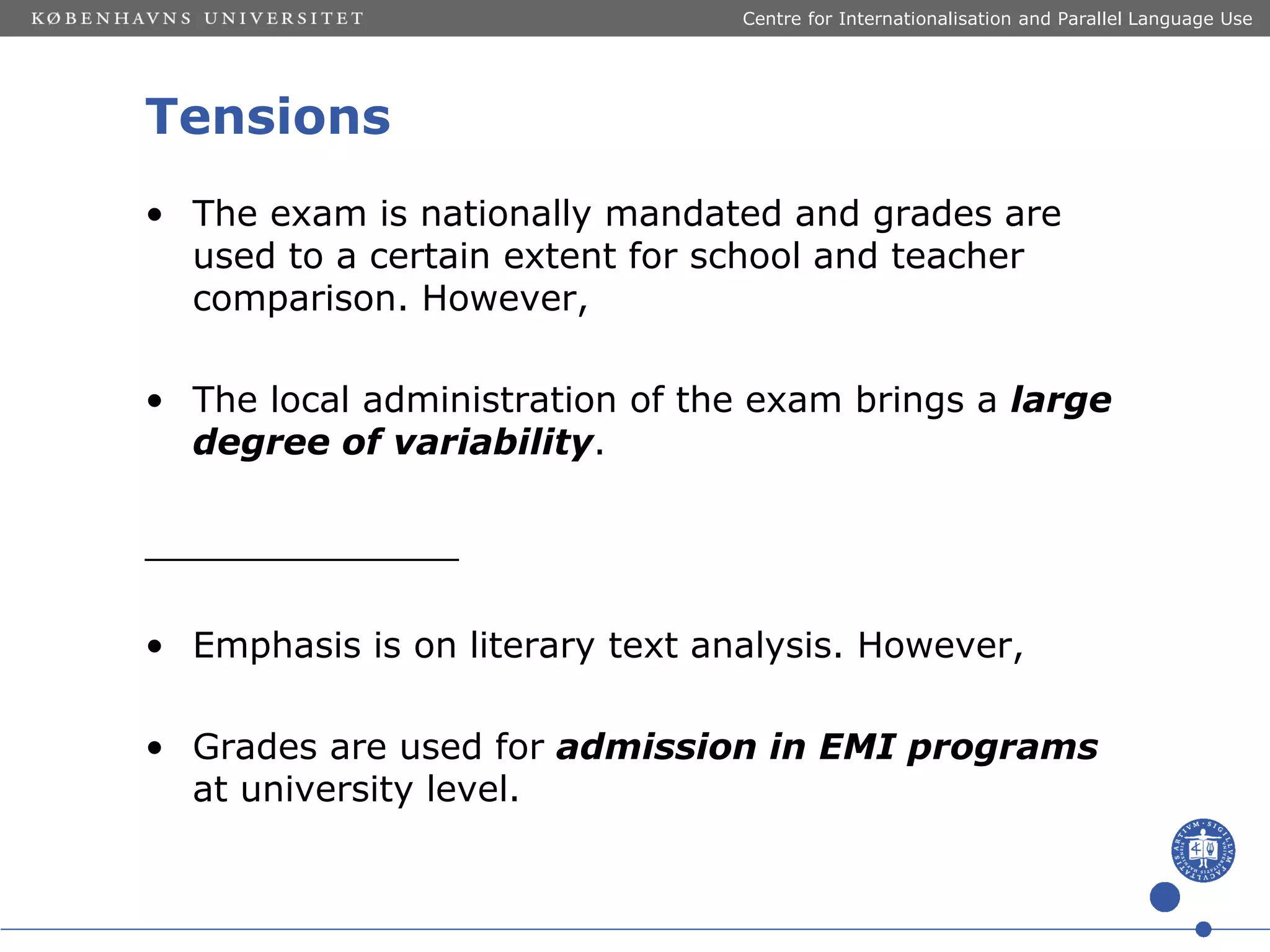 Centre for Internationalisation and Parallel Language Use

Tensions
• The exam is nationally mandated and grades are
used to a certain extent for school and teacher
comparison. However,
• The local administration of the exam brings a large
degree of variability.
______________
• Emphasis is on literary text analysis. However,
• Grades are used for admission in EMI programs
at university level.

 