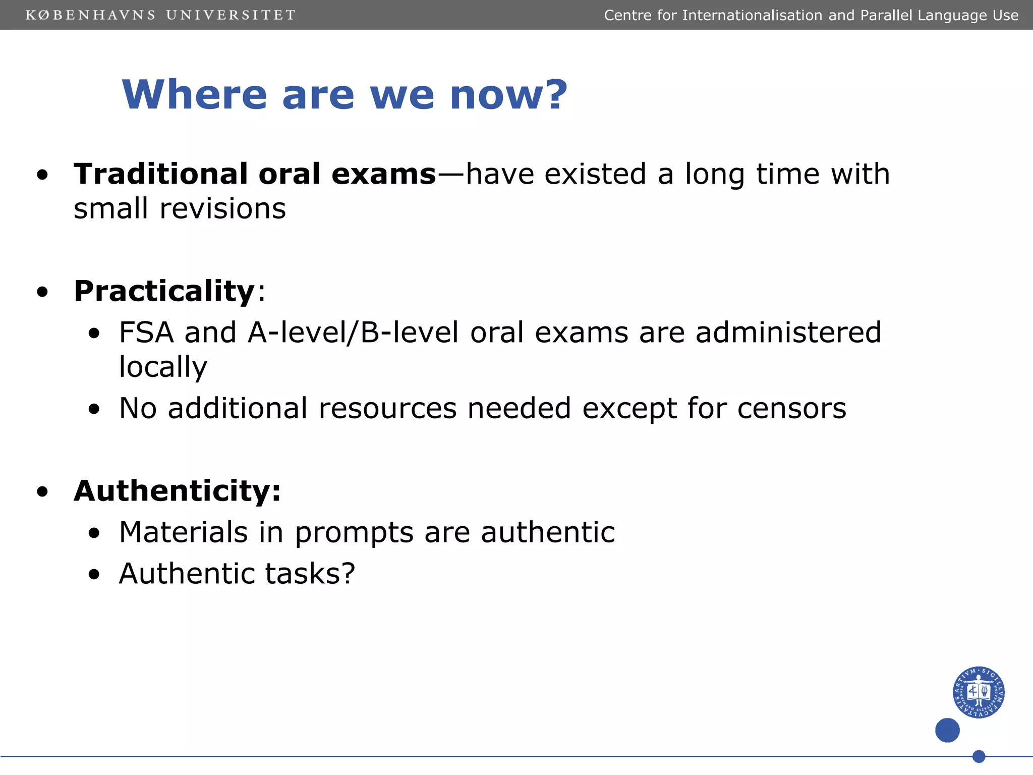 Centre for Internationalisation and Parallel Language Use

Where are we now?
• Traditional oral exams—have existed a long time with
small revisions
• Practicality:
• FSA and A-level/B-level oral exams are administered
locally
• No additional resources needed except for censors
• Authenticity:
• Materials in prompts are authentic
• Authentic tasks?

 