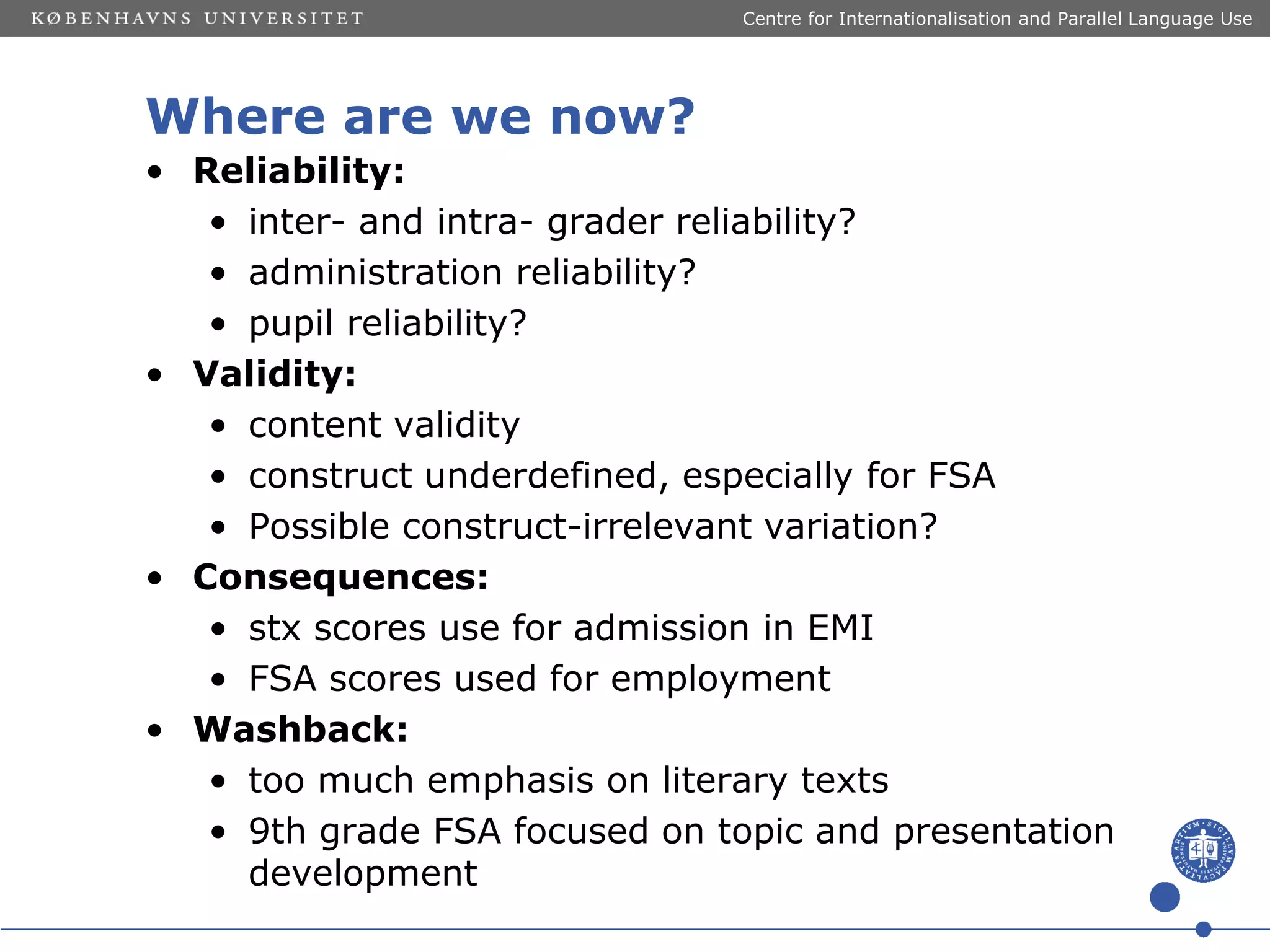 Centre for Internationalisation and Parallel Language Use

Where are we now?
• Reliability:
• inter- and intra- grader reliability?
• administration reliability?
• pupil reliability?
• Validity:
• content validity
• construct underdefined, especially for FSA
• Possible construct-irrelevant variation?
• Consequences:
• stx scores use for admission in EMI
• FSA scores used for employment
• Washback:
• too much emphasis on literary texts
• 9th grade FSA focused on topic and presentation
development

 