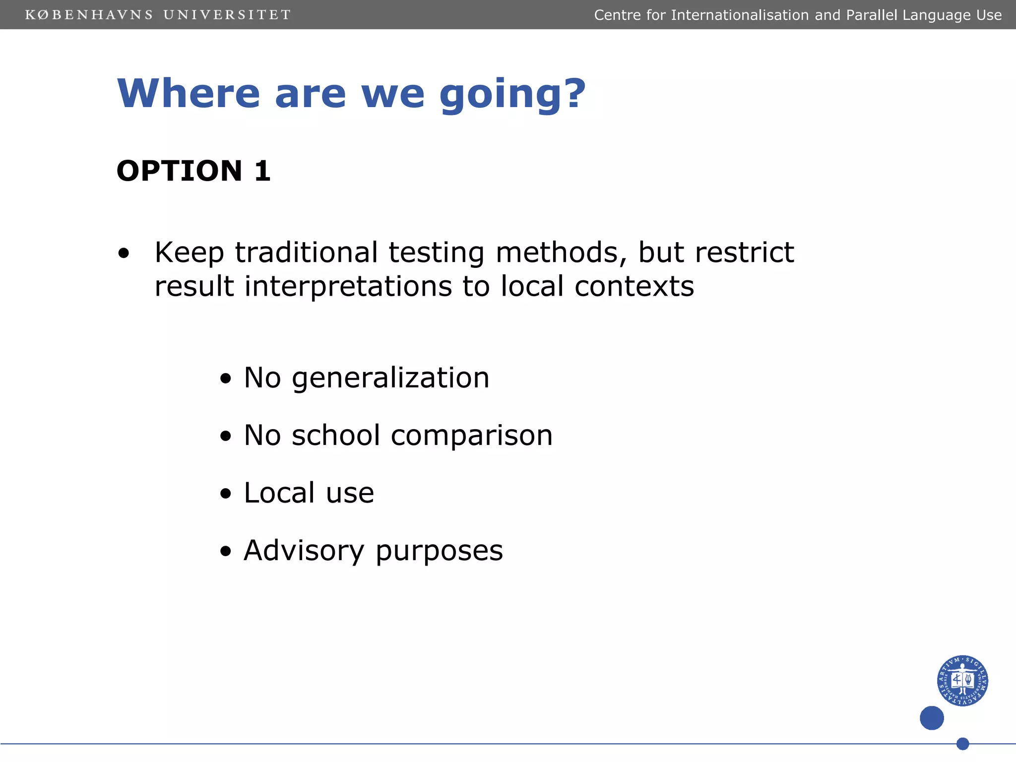 Centre for Internationalisation and Parallel Language Use

Where are we going?
OPTION 1
• Keep traditional testing methods, but restrict
result interpretations to local contexts

• No generalization
• No school comparison
• Local use
• Advisory purposes

 