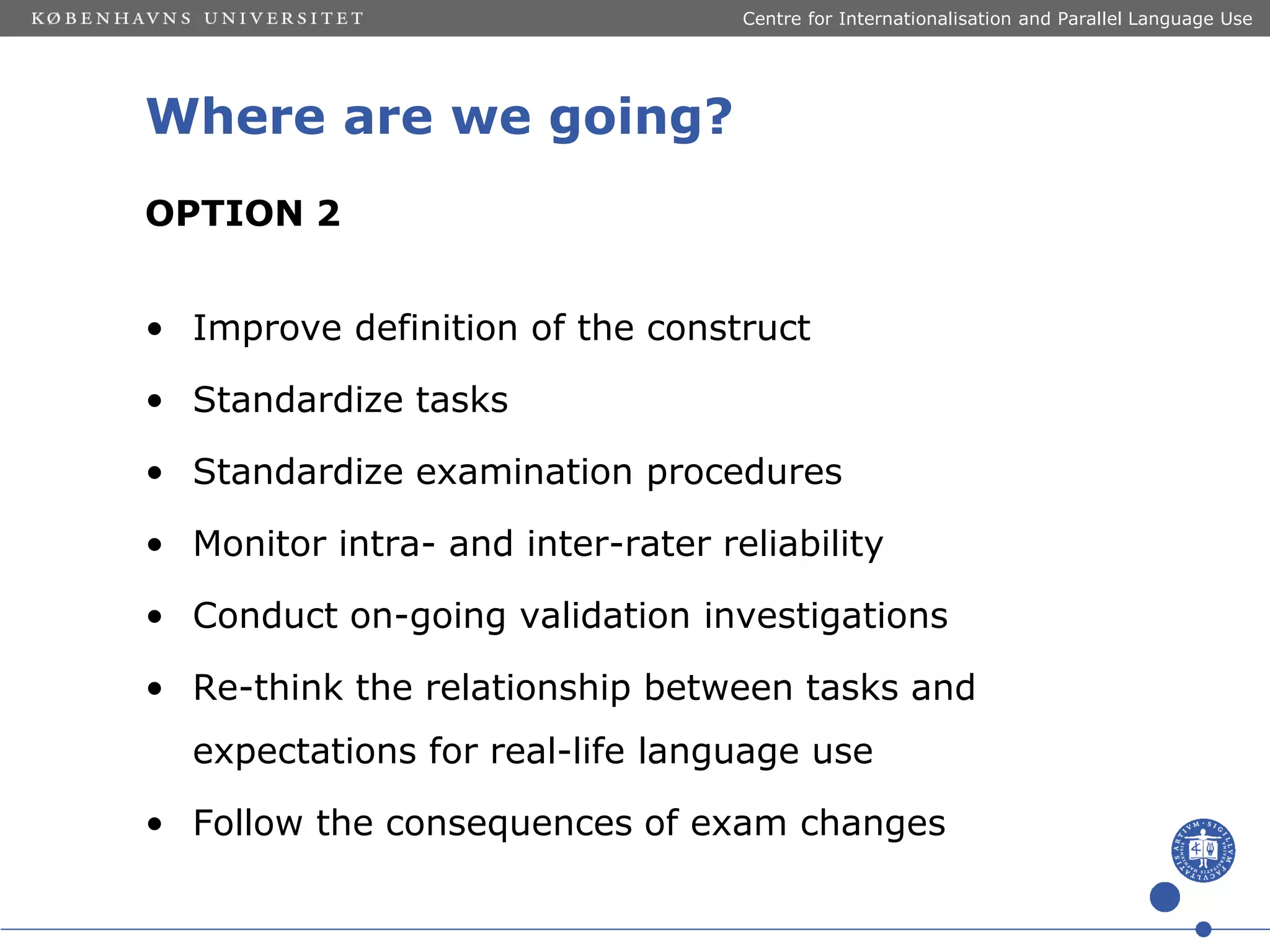 Centre for Internationalisation and Parallel Language Use

Where are we going?
OPTION 2
• Improve definition of the construct
• Standardize tasks

• Standardize examination procedures
• Monitor intra- and inter-rater reliability
• Conduct on-going validation investigations
• Re-think the relationship between tasks and
expectations for real-life language use
• Follow the consequences of exam changes

 