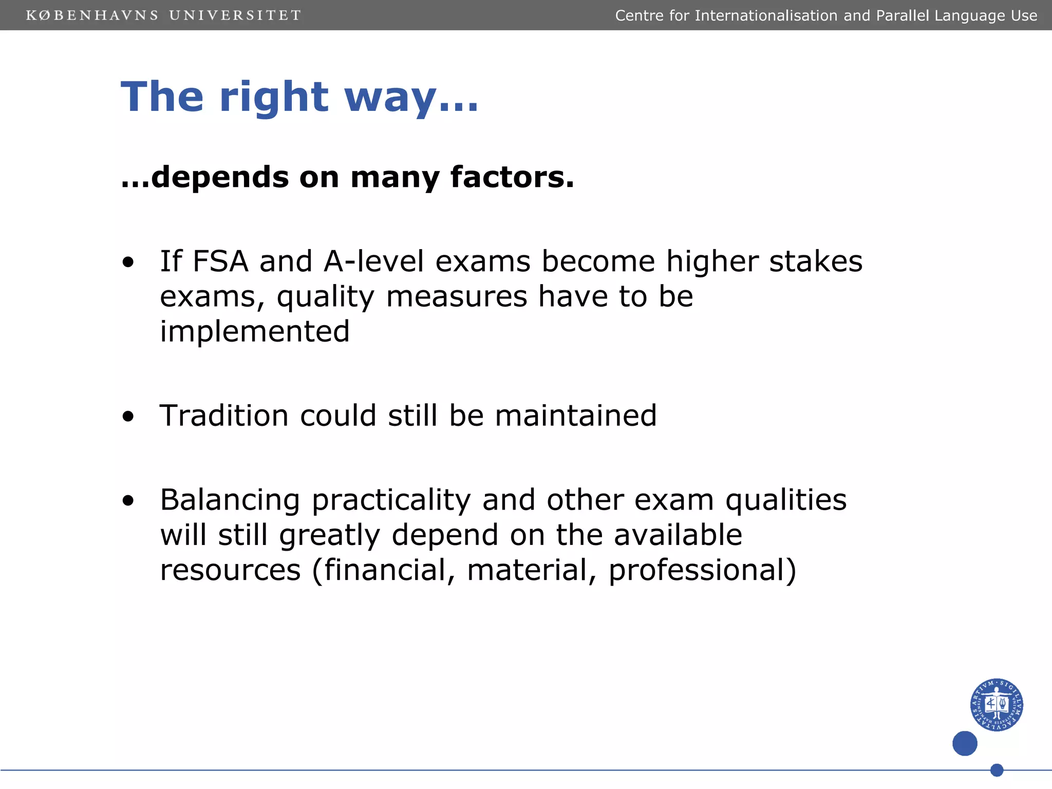 Centre for Internationalisation and Parallel Language Use

The right way…
…depends on many factors.
• If FSA and A-level exams become higher stakes
exams, quality measures have to be
implemented
• Tradition could still be maintained
• Balancing practicality and other exam qualities
will still greatly depend on the available
resources (financial, material, professional)

 