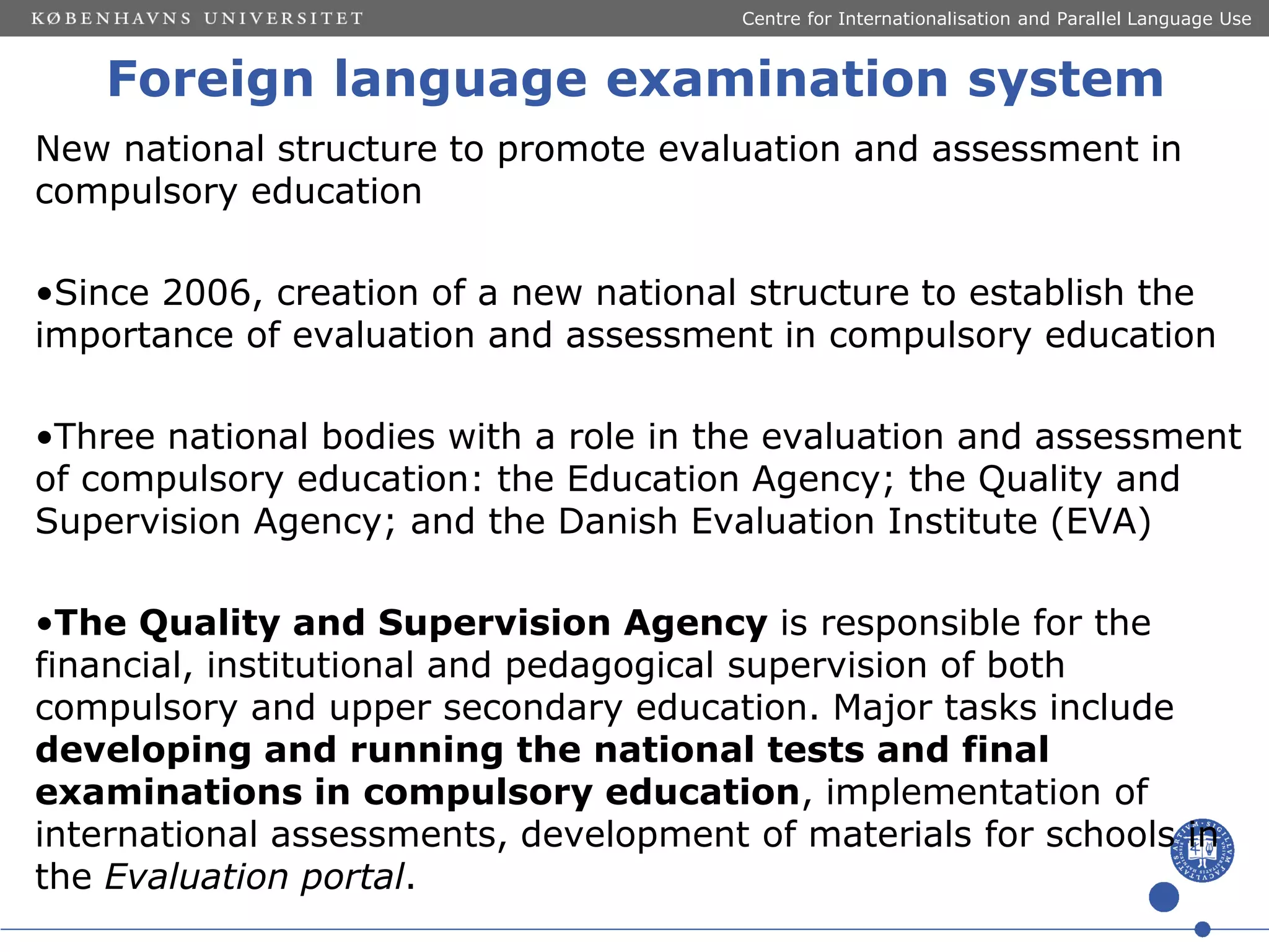 Centre for Internationalisation and Parallel Language Use

Foreign language examination system
New national structure to promote evaluation and assessment in
compulsory education

•Since 2006, creation of a new national structure to establish the
importance of evaluation and assessment in compulsory education
•Three national bodies with a role in the evaluation and assessment
of compulsory education: the Education Agency; the Quality and
Supervision Agency; and the Danish Evaluation Institute (EVA)
•The Quality and Supervision Agency is responsible for the
financial, institutional and pedagogical supervision of both
compulsory and upper secondary education. Major tasks include
developing and running the national tests and final
examinations in compulsory education, implementation of
international assessments, development of materials for schools in
the Evaluation portal.

 