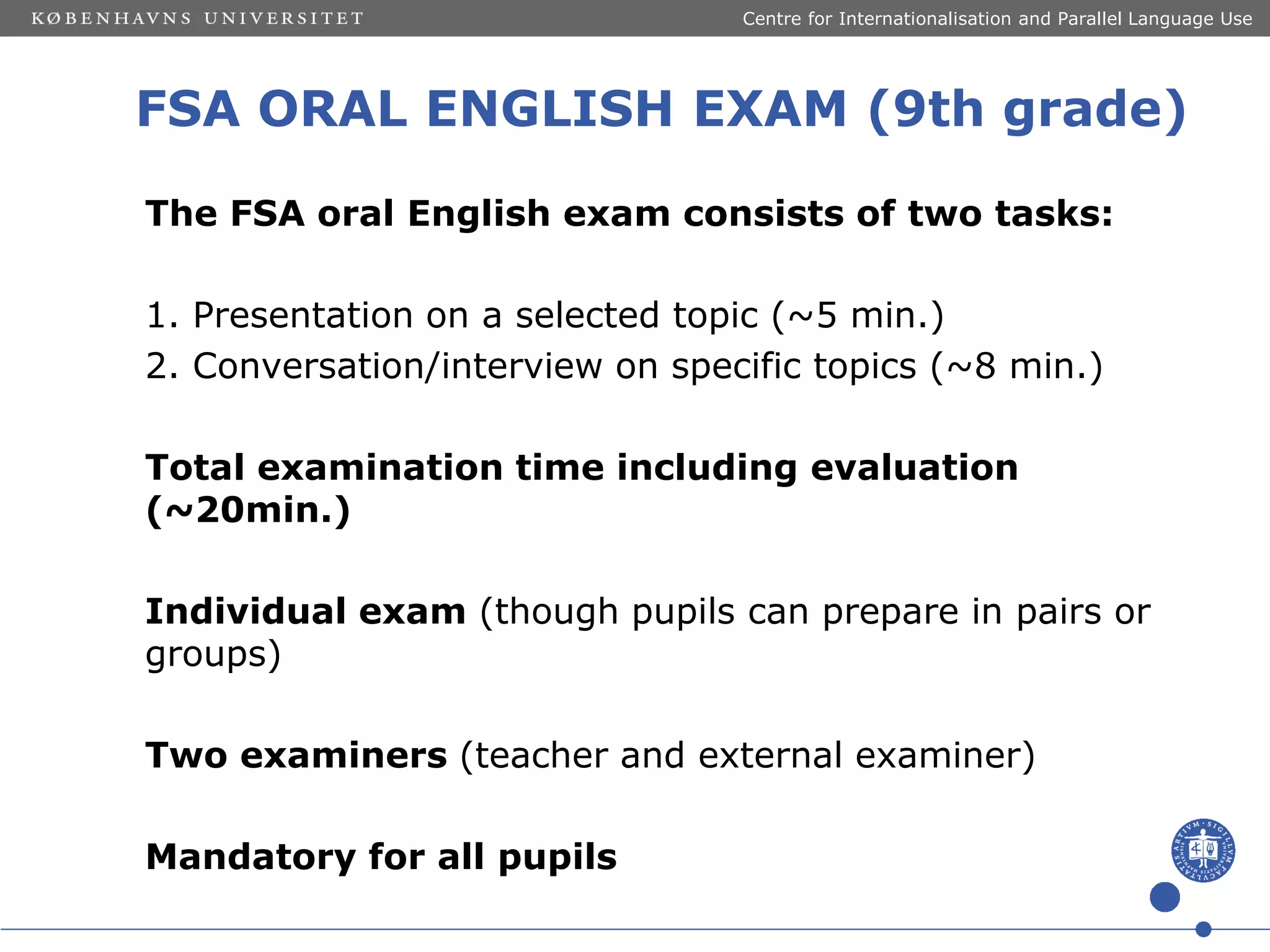 Centre for Internationalisation and Parallel Language Use

FSA ORAL ENGLISH EXAM (9th grade)
The FSA oral English exam consists of two tasks:
1. Presentation on a selected topic (~5 min.)
2. Conversation/interview on specific topics (~8 min.)
Total examination time including evaluation
(~20min.)
Individual exam (though pupils can prepare in pairs or
groups)
Two examiners (teacher and external examiner)
Mandatory for all pupils

 