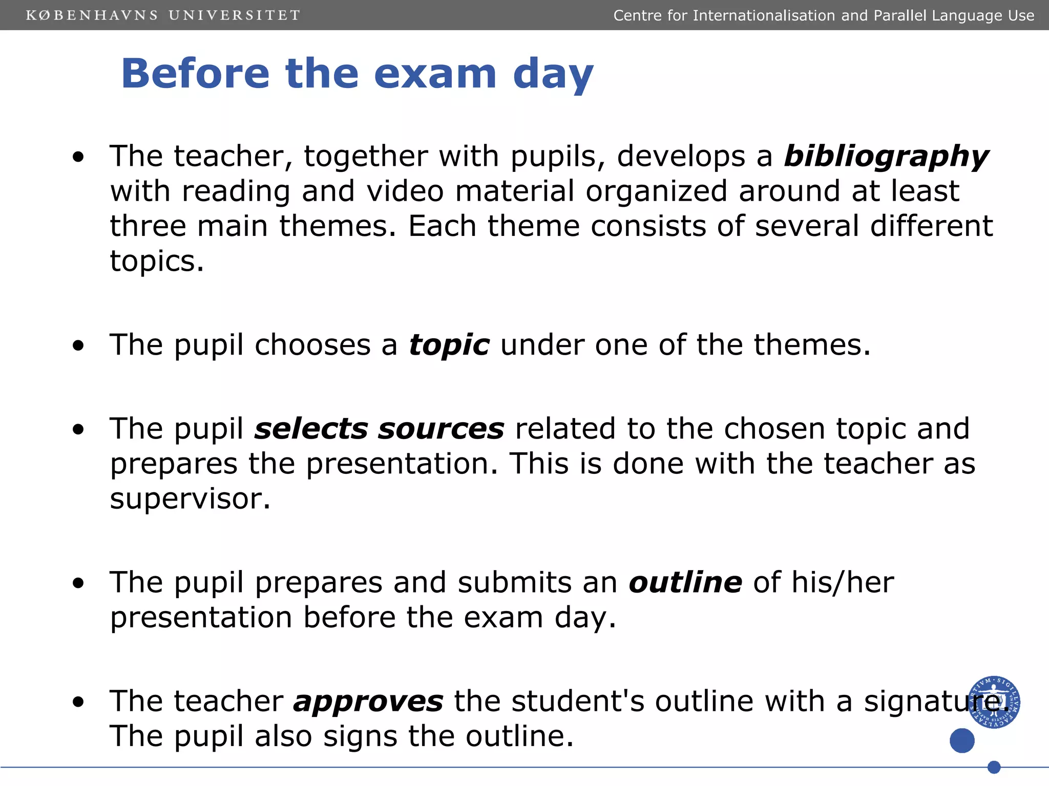 Centre for Internationalisation and Parallel Language Use

Before the exam day
• The teacher, together with pupils, develops a bibliography
with reading and video material organized around at least
three main themes. Each theme consists of several different
topics.
• The pupil chooses a topic under one of the themes.

• The pupil selects sources related to the chosen topic and
prepares the presentation. This is done with the teacher as
supervisor.
• The pupil prepares and submits an outline of his/her
presentation before the exam day.
• The teacher approves the student's outline with a signature.
The pupil also signs the outline.

 