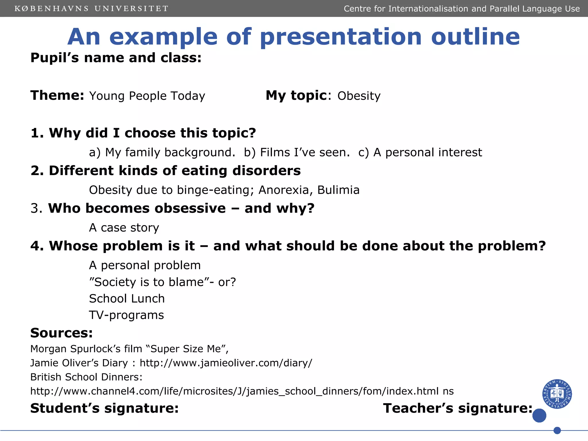 Centre for Internationalisation and Parallel Language Use

An example of presentation outline

Pupil’s name and class:

Theme: Young People Today

My topic: Obesity

1. Why did I choose this topic?
a) My family background. b) Films I’ve seen. c) A personal interest

2. Different kinds of eating disorders
Obesity due to binge-eating; Anorexia, Bulimia

3. Who becomes obsessive – and why?
A case story

4. Whose problem is it – and what should be done about the problem?
A personal problem
”Society is to blame”- or?
School Lunch
TV-programs

Sources:
Morgan Spurlock’s film “Super Size Me”,
Jamie Oliver’s Diary : http://www.jamieoliver.com/diary/
British School Dinners:
http://www.channel4.com/life/microsites/J/jamies_school_dinners/fom/index.html ns

Student’s signature:

Teacher’s signature:

 