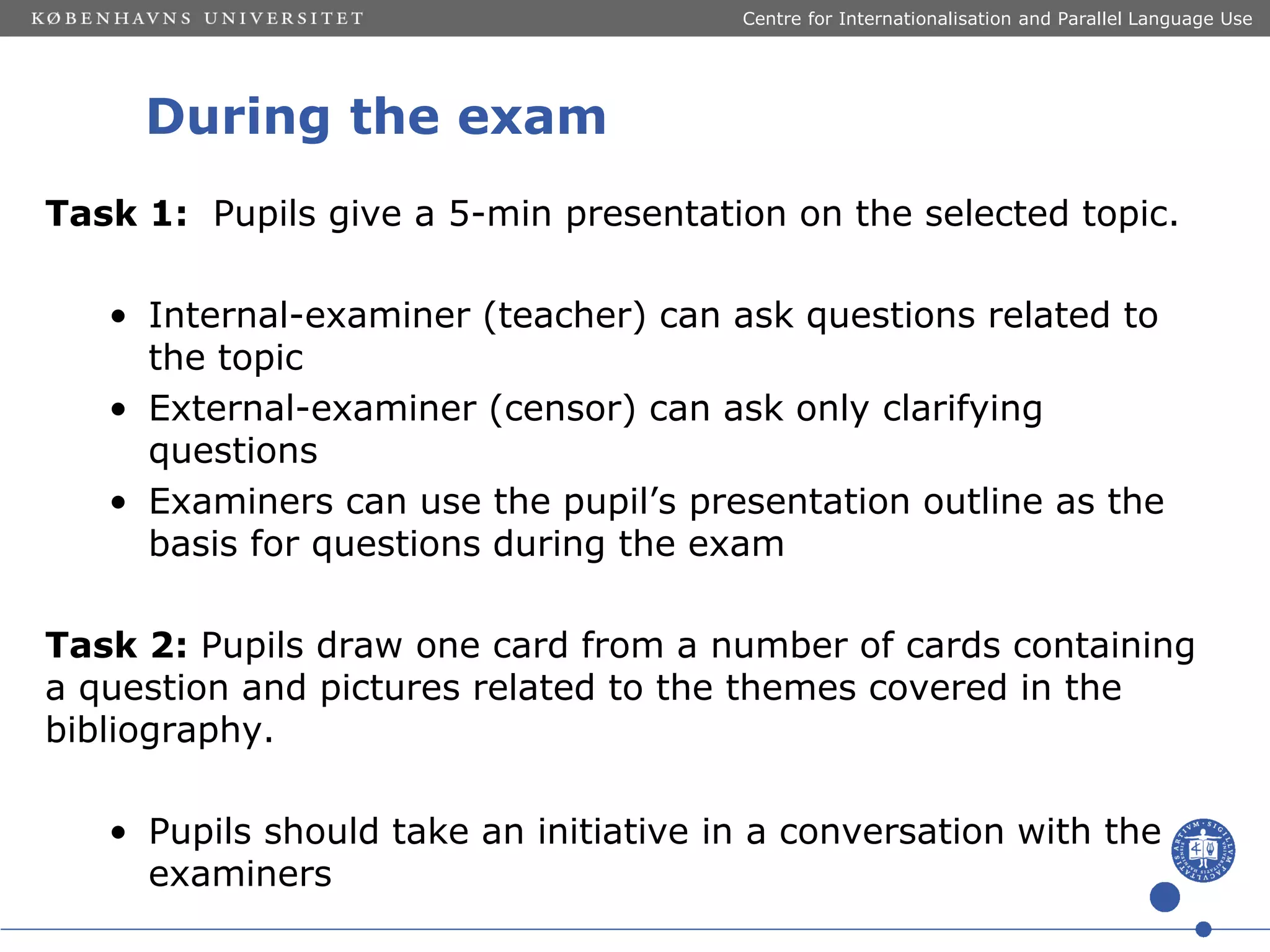 Centre for Internationalisation and Parallel Language Use

During the exam
Task 1: Pupils give a 5-min presentation on the selected topic.
• Internal-examiner (teacher) can ask questions related to
the topic
• External-examiner (censor) can ask only clarifying
questions
• Examiners can use the pupil’s presentation outline as the
basis for questions during the exam
Task 2: Pupils draw one card from a number of cards containing
a question and pictures related to the themes covered in the
bibliography.
• Pupils should take an initiative in a conversation with the
examiners

 