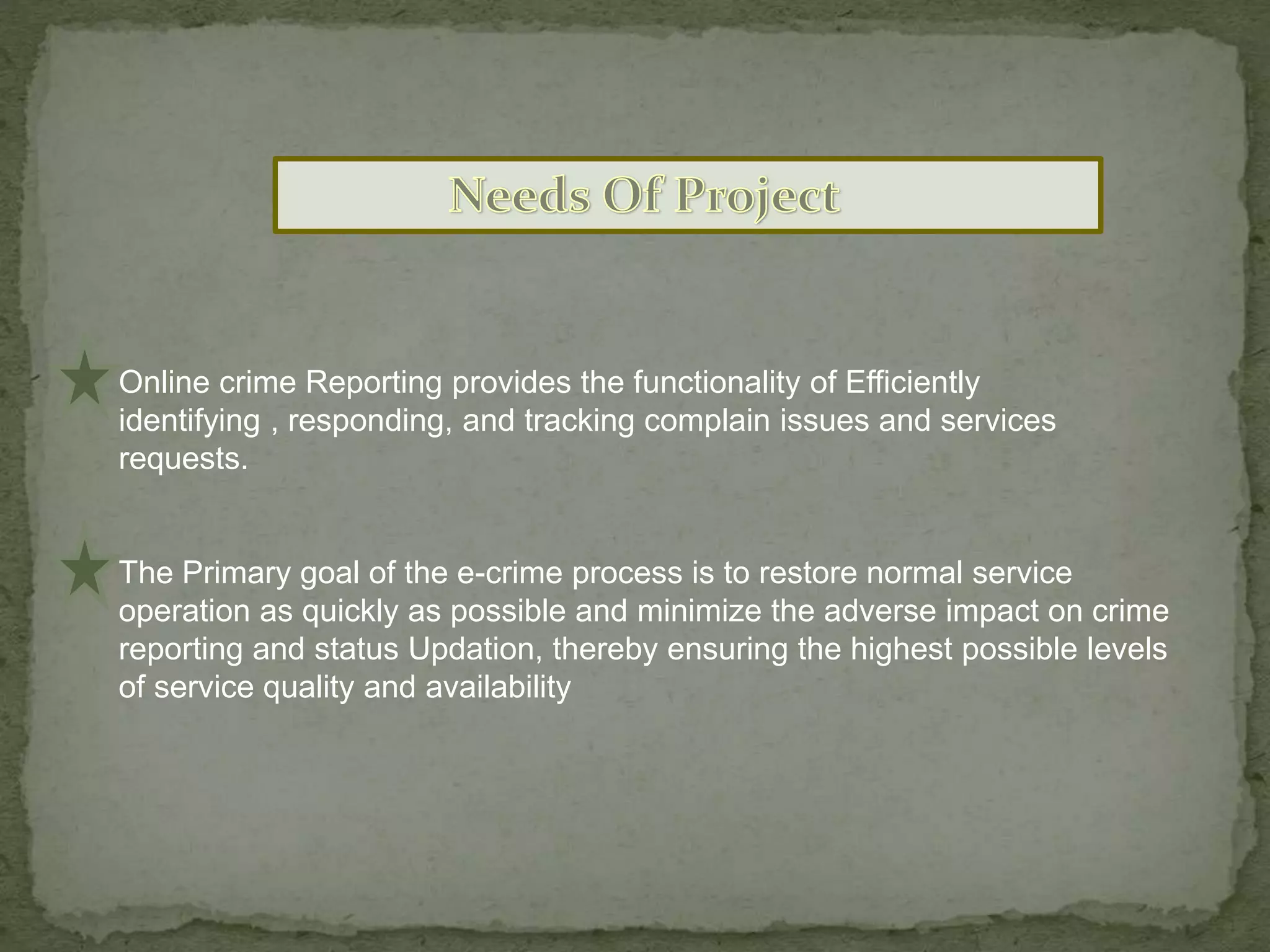 Online crime Reporting provides the functionality of Efficiently
identifying , responding, and tracking complain issues and services
requests.
The Primary goal of the e-crime process is to restore normal service
operation as quickly as possible and minimize the adverse impact on crime
reporting and status Updation, thereby ensuring the highest possible levels
of service quality and availability
 