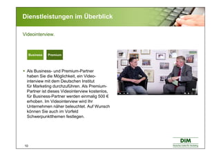 10
Dienstleistungen im Überblick
Als Business- und Premium-Partner
haben Sie die Möglichkeit, ein Video-
interview mit dem Deutschen Institut
für Marketing durchzuführen. Als Premium-
Partner ist dieses Videointerview kostenlos,
für Business-Partner werden einmalig 500 €
erhoben. Im Videointerview wird Ihr
Unternehmen näher beleuchtet. Auf Wunsch
können Sie auch im Vorfeld
Schwerpunktthemen festlegen.
Videointerview.
Basic BusinessBasic BusinessBusiness Premium
 
