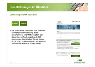 11
Dienstleistungen im Überblick
Die Profilpakete „Business“ und „Premium“
beinhalten eine Vorstellung Ihres
Unternehmens im DIM Newsletter. Der
Newsletter umfasst derzeit ca. 3.200
Abonnenten. Somit haben Sie die direkte
Möglichkeit, Ihr Unternehmen bekannter zu
machen und Kontakte zu akquirieren.
Vorstellung im DIM Newsletter.
Basic BusinessBasic BusinessBusiness Premium
 