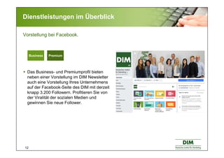 12
Dienstleistungen im Überblick
Das Business- und Premiumprofil bieten
neben einer Vorstellung im DIM Newsletter
auch eine Vorstellung Ihres Unternehmens
auf der Facebook-Seite des DIM mit derzeit
knapp 3.200 Followern. Profitieren Sie von
der Viralität der sozialen Medien und
gewinnen Sie neue Follower.
Vorstellung bei Facebook.
Basic BusinessBasic BusinessBusiness Premium
 