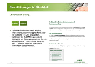 13
Dienstleistungen im Überblick
Ab dem Businessprofil ist es möglich,
eine Stellenausschreibung pro Monat über
die Webseite des DIM aufzugeben.
So können Sie Ihr DIM-Netzwerkprofil
gleichzeitig als Stellenportal nutzen. Derzeit
verzeichnet das DIM monatlich mehr als
30.000 Website-Besucher, die auf Sie
aufmerksam werden können.
Stellenausschreibung.
Basic BusinessBasic BusinessBusiness Premium
 