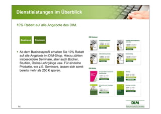 14
Dienstleistungen im Überblick
Ab dem Businessprofil erhalten Sie 10% Rabatt
auf alle Angebote im DIM-Shop. Hierzu zählen
insbesondere Seminare, aber auch Bücher,
Studien, Online-Lehrgänge usw. Für einzelne
Produkte, wie z.B. Seminare, lassen sich somit
bereits mehr als 250 € sparen.
10% Rabatt auf alle Angebote des DIM.
Basic BusinessBasic BusinessBusiness Premium
 