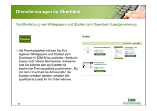 15
Dienstleistungen im Überblick
Als Premiumpartner können Sie Ihre
eigenen Whitepapers und Studien zum
Download im DIM-Shop anbieten. Hierdurch
lassen sich höhere Reichweiten realisieren
und Sie können sich als Experte für
bestimmte Themengebiete positionieren. Da
mit dem Download die Adressdaten der
Kunden erhoben werden, erhalten Sie
qualifizierte Leads für Ihr Unternehmen.
Premium
Veröffentlichung von Whitepapers und Studien zum Download / Leadgenerierung.
 