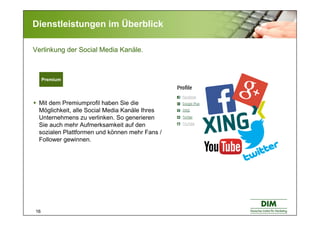 16
Dienstleistungen im Überblick
Mit dem Premiumprofil haben Sie die
Möglichkeit, alle Social Media Kanäle Ihres
Unternehmens zu verlinken. So generieren
Sie auch mehr Aufmerksamkeit auf den
sozialen Plattformen und können mehr Fans /
Follower gewinnen.
Verlinkung der Social Media Kanäle.
Premium
 