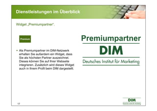 17
Dienstleistungen im Überblick
Als Premiumpartner im DIM-Netzwerk
erhalten Sie außerdem ein Widget, dass
Sie als höchsten Partner auszeichnet.
Dieses können Sie auf Ihrer Webseite
integrieren. Zusätzlich wird dieses Widget
auch in Ihrem Profil beim DIM dargestellt.
Widget „Premiumpartner“.
Premium
 
