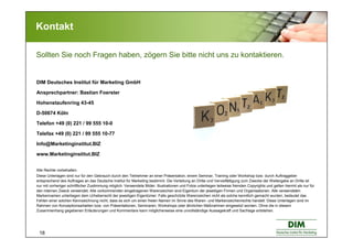 18
DIM Deutsches Institut für Marketing GmbH
Ansprechpartner: Bastian Foerster
Hohenstaufenring 43-45
D-50674 Köln
Telefon +49 (0) 221 / 99 555 10-0
Telefax +49 (0) 221 / 99 555 10-77
Info@Marketinginstitut.BIZ
www.Marketinginstitut.BIZ
Alle Rechte vorbehalten.
Diese Unterlagen sind nur für den Gebrauch durch den Teilnehmer an einer Präsentation, einem Seminar, Training oder Workshop bzw. durch Auftraggeber
entsprechend des Auftrages an das Deutsche Institut für Marketing bestimmt. Die Verteilung an Dritte und Vervielfältigung zum Zwecke der Weitergabe an Dritte ist
nur mit vorheriger schriftlicher Zustimmung möglich. Verwendete Bilder, Illustrationen und Fotos unterliegen teilweise fremden Copyrights und gelten hiermit als nur für
den internen Zweck verwendet. Alle vorkommenden eingetragenen Warenzeichen sind Eigentum der jeweiligen Firmen und Organisationen. Alle verwendeten
Markennamen unterliegen dem Urheberrecht der jeweiligen Eigentümer. Falls geschützte Warenzeichen nicht als solche kenntlich gemacht wurden, bedeutet das
Fehlen einer solchen Kennzeichnung nicht, dass es sich um einen freien Namen im Sinne des Waren- und Markenzeichenrechts handelt. Diese Unterlagen sind im
Rahmen von Konzeptionsarbeiten bzw. von Präsentationen, Seminaren, Workshops oder ähnlichen Maßnahmen eingesetzt worden. Ohne die in diesem
Zusammenhang gegebenen Erläuterungen und Kommentare kann möglicherweise eine unvollständige Aussagekraft und Sachlage entstehen.
Kontakt
Sollten Sie noch Fragen haben, zögern Sie bitte nicht uns zu kontaktieren.
 