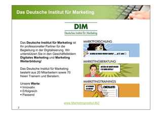 2
Das Deutsche Institut für Marketing
MARKTFORSCHUNG
MARKETINGBERATUNG
MARKETINGTRAININGS
www.Marketinginstitut.BIZ
Das Deutsche Institut für Marketing ist
Ihr professioneller Partner für die
Begleitung in der Digitalisierung. Wir
unterstützen Sie in den Geschäftsfeldern
Digitales Marketing und Marketing
Weiterbildung!
Das Deutsche Institut für Marketing
besteht aus 20 Mitarbeitern sowie 70
freien Trainern und Beratern.
Unsere Werte:
Innovativ
Erfolgreich
Passend
 