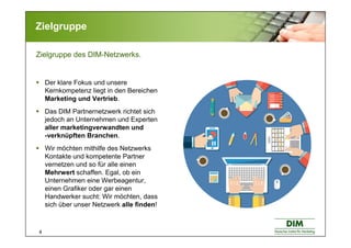 4
Zielgruppe
Zielgruppe des DIM-Netzwerks.
Der klare Fokus und unsere
Kernkompetenz liegt in den Bereichen
Marketing und Vertrieb.
Das DIM Partnernetzwerk richtet sich
jedoch an Unternehmen und Experten
aller marketingverwandten und
-verknüpften Branchen.
Wir möchten mithilfe des Netzwerks
Kontakte und kompetente Partner
vernetzen und so für alle einen
Mehrwert schaffen. Egal, ob ein
Unternehmen eine Werbeagentur,
einen Grafiker oder gar einen
Handwerker sucht: Wir möchten, dass
sich über unser Netzwerk alle finden!
 